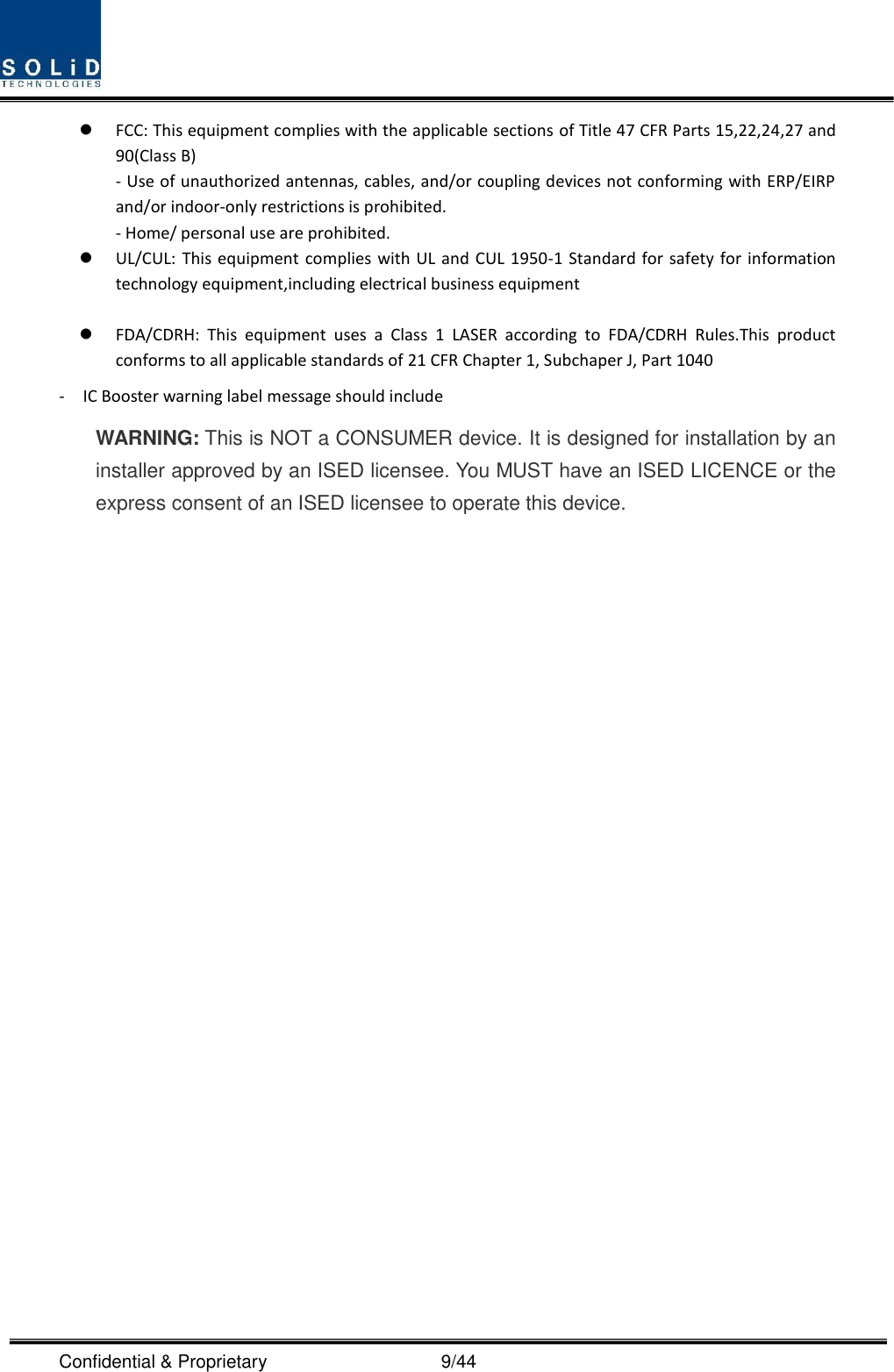  Confidential &amp; Proprietary                                      9/44  FCC: This equipment complies with the applicable sections of Title 47 CFR Parts 15,22,24,27 and 90(Class B) - Use of unauthorized antennas, cables, and/or coupling devices not conforming with ERP/EIRP and/or indoor‐only restrictions is prohibited. - Home/ personal use are prohibited.  UL/CUL: This equipment complies with UL and CUL 1950-1 Standard for safety for information technology equipment,including electrical business equipment   FDA/CDRH:  This  equipment  uses  a  Class  1  LASER  according  to  FDA/CDRH  Rules.This  product conforms to all applicable standards of 21 CFR Chapter 1, Subchaper J, Part 1040 -    IC Booster warning label message should include WARNING: This is NOT a CONSUMER device. It is designed for installation by an installer approved by an ISED licensee. You MUST have an ISED LICENCE or the express consent of an ISED licensee to operate this device.                       