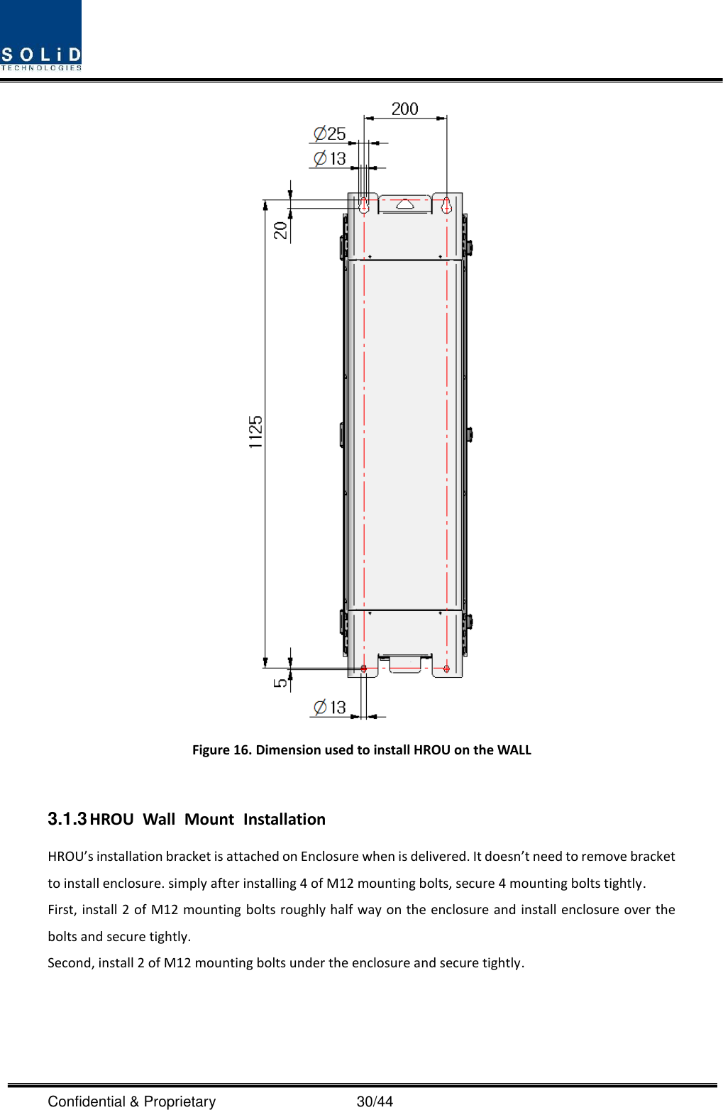  Confidential &amp; Proprietary                                      30/44  Figure 16. Dimension used to install HROU on the WALL    3.1.3 HROU  Wall  Mount  Installation HROU’s installation bracket is attached on Enclosure when is delivered. It doesn’t need to remove bracket to install enclosure. simply after installing 4 of M12 mounting bolts, secure 4 mounting bolts tightly. First, install 2 of M12 mounting bolts roughly half way on the enclosure and install enclosure over the bolts and secure tightly. Second, install 2 of M12 mounting bolts under the enclosure and secure tightly. 