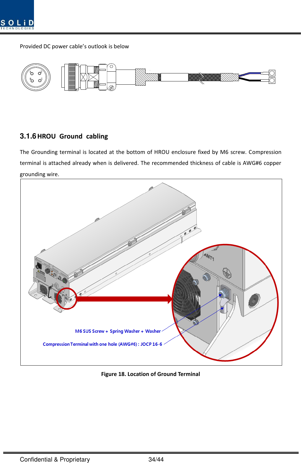  Confidential &amp; Proprietary                                      34/44 Provided DC power cable’s outlook is below    3.1.6 HROU  Ground  cabling The Grounding terminal is located at the bottom of HROU enclosure fixed by M6 screw. Compression terminal is attached already when is delivered. The recommended thickness of cable is AWG#6 copper grounding wire.  Figure 18. Location of Ground Terminal       