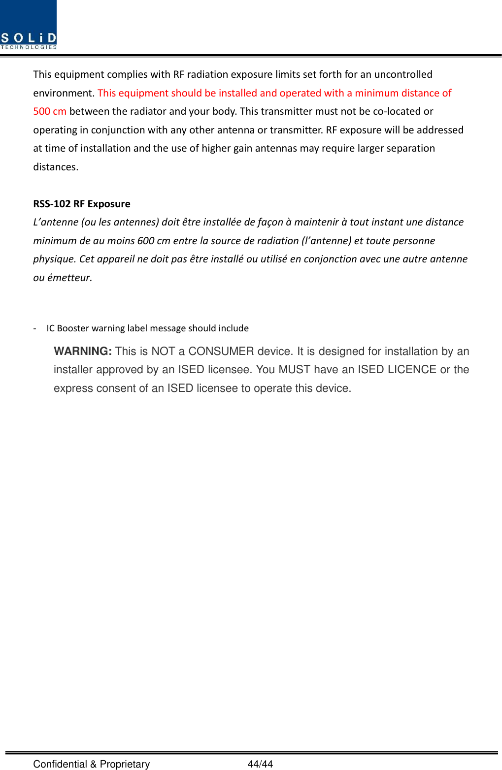  Confidential &amp; Proprietary                                      44/44 This equipment complies with RF radiation exposure limits set forth for an uncontrolled environment. This equipment should be installed and operated with a minimum distance of 500 cm between the radiator and your body. This transmitter must not be co-located or operating in conjunction with any other antenna or transmitter. RF exposure will be addressed at time of installation and the use of higher gain antennas may require larger separation distances.  RSS-102 RF Exposure L’antenne (ou les antennes) doit être installée de façon à maintenir à tout instant une distance minimum de au moins 600 cm entre la source de radiation (l’antenne) et toute personne physique. Cet appareil ne doit pas être installé ou utilisé en conjonction avec une autre antenne ou émetteur.  -    IC Booster warning label message should include WARNING: This is NOT a CONSUMER device. It is designed for installation by an installer approved by an ISED licensee. You MUST have an ISED LICENCE or the express consent of an ISED licensee to operate this device.  