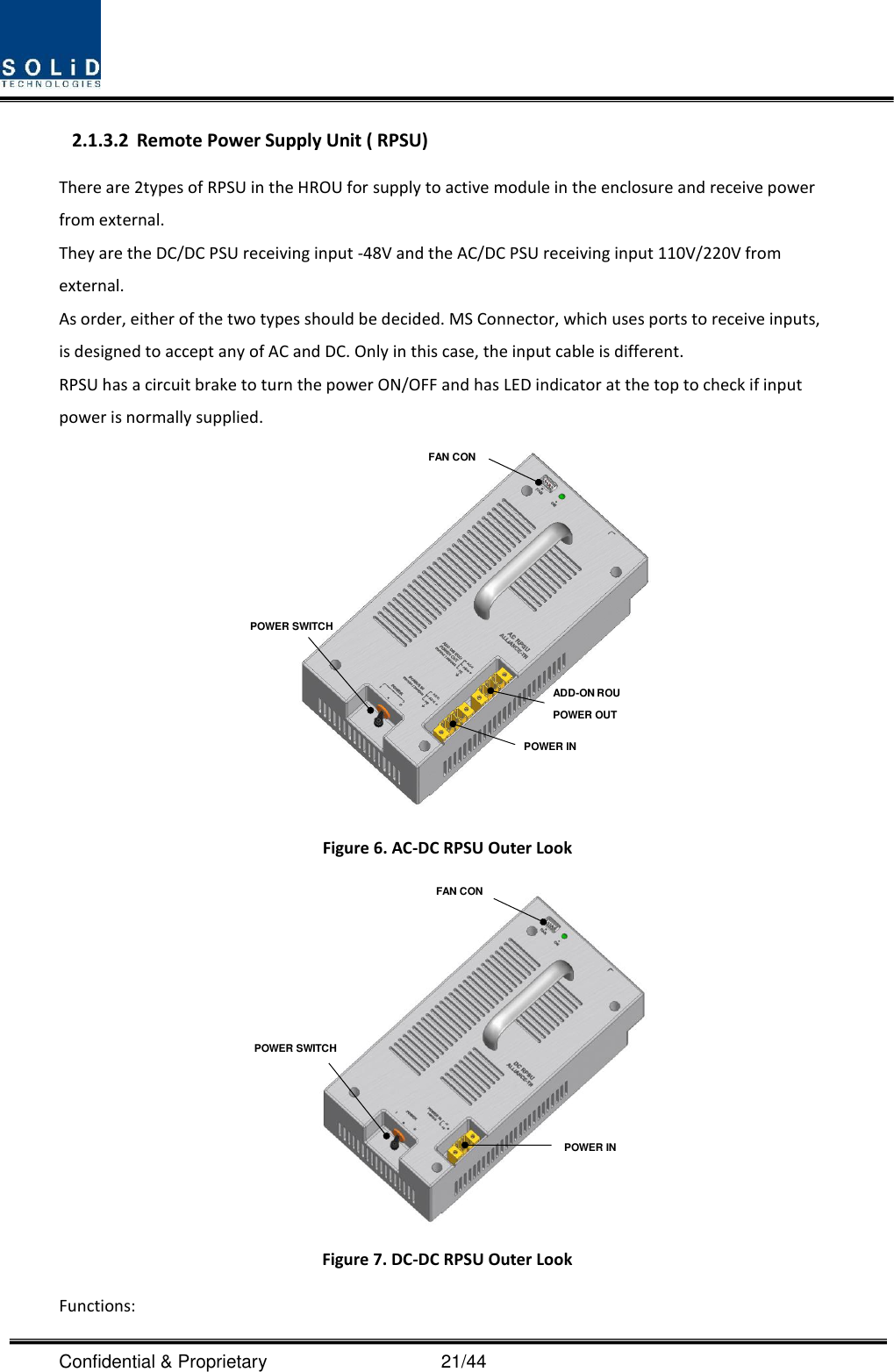  Confidential &amp; Proprietary                                      21/44 2.1.3.2 Remote Power Supply Unit ( RPSU) There are 2types of RPSU in the HROU for supply to active module in the enclosure and receive power from external.   They are the DC/DC PSU receiving input -48V and the AC/DC PSU receiving input 110V/220V from external. As order, either of the two types should be decided. MS Connector, which uses ports to receive inputs, is designed to accept any of AC and DC. Only in this case, the input cable is different. RPSU has a circuit brake to turn the power ON/OFF and has LED indicator at the top to check if input power is normally supplied.  Figure 6. AC-DC RPSU Outer Look  Figure 7. DC-DC RPSU Outer Look Functions: POWER SWITCHFAN CONPOWER INADD-ON ROU POWER OUTPOWER INPOWER SWITCHFAN CON