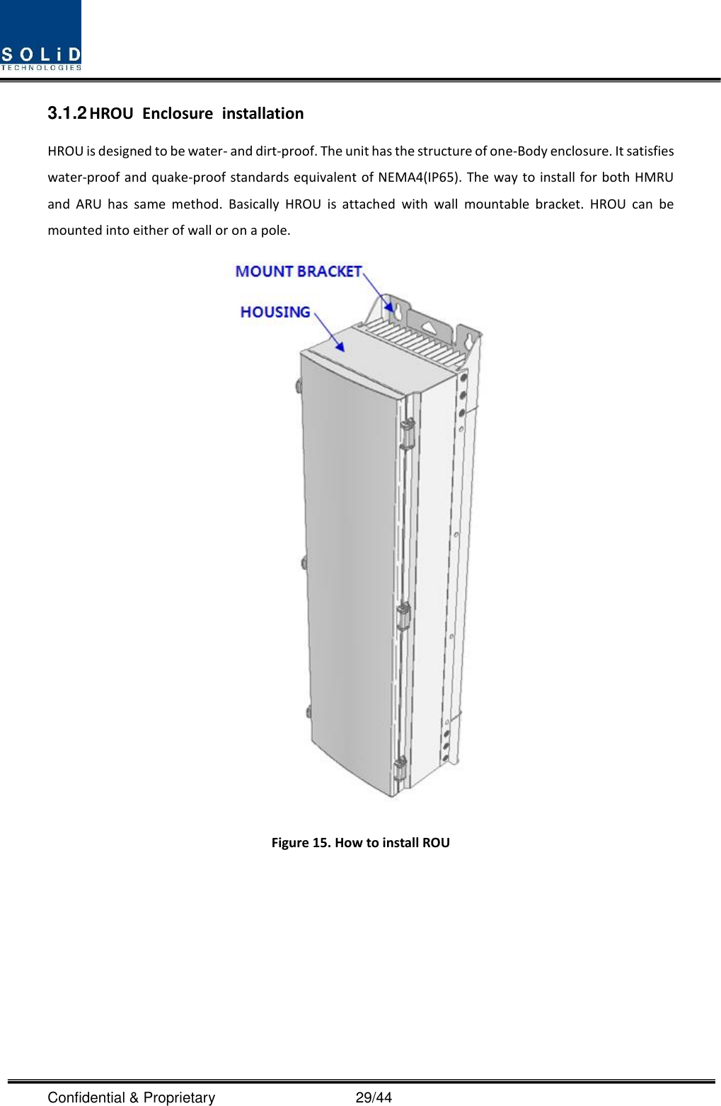  Confidential &amp; Proprietary                                      29/44 3.1.2 HROU  Enclosure  installation HROU is designed to be water- and dirt-proof. The unit has the structure of one-Body enclosure. It satisfies water-proof and quake-proof standards equivalent of NEMA4(IP65). The way to install for both HMRU and  ARU  has  same  method.  Basically  HROU  is  attached  with  wall  mountable  bracket.  HROU  can  be mounted into either of wall or on a pole.    Figure 15. How to install ROU     