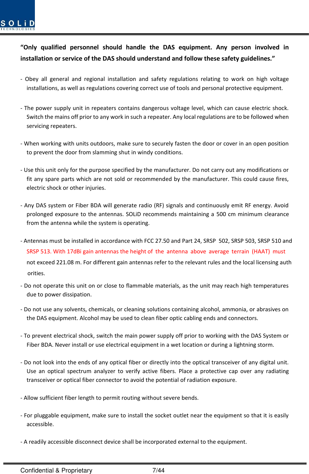  Confidential &amp; Proprietary                                      7/44 “Only  qualified  personnel  should  handle  the  DAS  equipment.  Any  person  involved  in installation or service of the DAS should understand and follow these safety guidelines.”      -  Obey  all  general  and  regional  installation  and  safety  regulations  relating  to  work  on  high  voltage installations, as well as regulations covering correct use of tools and personal protective equipment.  - The power supply unit in repeaters contains dangerous voltage level, which can cause electric shock. Switch the mains off prior to any work in such a repeater. Any local regulations are to be followed when servicing repeaters.  - When working with units outdoors, make sure to securely fasten the door or cover in an open position to prevent the door from slamming shut in windy conditions.  - Use this unit only for the purpose specified by the manufacturer. Do not carry out any modifications or fit any spare parts which are not sold or recommended by the manufacturer. This could cause fires, electric shock or other injuries.    - Any DAS system or Fiber BDA will generate radio (RF) signals and continuously emit RF energy. Avoid prolonged exposure to the antennas. SOLiD recommends maintaining a  500 cm minimum clearance from the antenna while the system is operating.  - Antennas must be installed in accordance with FCC 27.50 and Part 24, SRSP  502, SRSP 503, SRSP 510 and SRSP 513. With 17dBi gain antennas the height of  the  antenna  above  average  terrain  (HAAT)  must                     not exceed 221.08 m. For different gain antennas refer to the relevant rules and the local licensing auth     orities.      - Do not operate this unit on or close to flammable materials, as the unit may reach high temperatures due to power dissipation.   - Do not use any solvents, chemicals, or cleaning solutions containing alcohol, ammonia, or abrasives on the DAS equipment. Alcohol may be used to clean fiber optic cabling ends and connectors.   - To prevent electrical shock, switch the main power supply off prior to working with the DAS System or Fiber BDA. Never install or use electrical equipment in a wet location or during a lightning storm.   - Do not look into the ends of any optical fiber or directly into the optical transceiver of any digital unit. Use  an  optical  spectrum  analyzer  to  verify  active  fibers.  Place  a  protective  cap  over  any  radiating transceiver or optical fiber connector to avoid the potential of radiation exposure.   - Allow sufficient fiber length to permit routing without severe bends.   - For pluggable equipment, make sure to install the socket outlet near the equipment so that it is easily accessible.   - A readily accessible disconnect device shall be incorporated external to the equipment.    