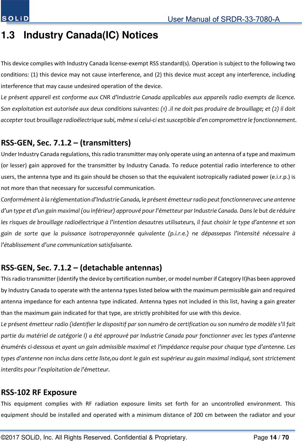                                             User Manual of SRDR-33-7080-A ©2017 SOLiD, Inc. All Rights Reserved. Confidential &amp; Proprietary.                     Page 14 / 70 1.3  Industry Canada(IC) Notices  This device complies with Industry Canada license-exempt RSS standard(s). Operation is subject to the following two conditions: (1) this device may not cause interference, and (2) this device must accept any interference, including interference that may cause undesired operation of the device. Le présent appareil est conforme aux CNR d’Industrie Canada applicables aux appareils radio exempts de licence. Son exploitation est autorisée aux deux conditions suivantes: (1) .il ne doit pas produire de brouillage; et (2) il doit accepter tout brouillage radioélectrique subi, même si celui-ci est susceptible d’en compromettre le fonctionnement.  RSS-GEN, Sec. 7.1.2 – (transmitters) Under Industry Canada regulations, this radio transmitter may only operate using an antenna of a type and maximum (or lesser) gain approved for the transmitter by Industry Canada. To reduce potential radio interference to other users, the antenna type and its gain should be chosen so that the equivalent isotropically radiated power (e.i.r.p.) is not more than that necessary for successful communication. Conformément à la réglementation d’Industrie Canada, le présent émetteur radio peut fonctionneravec une antenne d’un type et d’un gain maximal (ou inférieur) approuvé pour l’émetteur par Industrie Canada. Dans le but de réduire les risques de brouillage radioélectrique à l’intention desautres utilisateurs, il faut choisir le type d’antenne et son gain de sorte que la puissance isotroperayonnée quivalente (p.i.r.e.) ne dépassepas l’intensité nécessaire à l’établissement d’une communication satisfaisante.  RSS-GEN, Sec. 7.1.2 – (detachable antennas) This radio transmitter (identify the device by certification number, or model number if Category II)has been approved by Industry Canada to operate with the antenna types listed below with the maximum permissible gain and required antenna impedance for each antenna type indicated. Antenna types not included in this list, having a gain greater than the maximum gain indicated for that type, are strictly prohibited for use with this device. Le présent émetteur radio (identifier le dispositif par son numéro de certification ou son numéro de modèle s’il fait partie du matériel de catégorie I) a été approuvé par Industrie Canada pour fonctionner avec les types d’antenne énumérés ci-dessous et ayant un gain admissible maximal et l’impédance requise pour chaque type d’antenne. Les types d’antenne non inclus dans cette liste,ou dont le gain est supérieur au gain maximal indiqué, sont strictement interdits pour l’exploitation de l’émetteur.  RSS-102 RF Exposure This equipment complies with RF radiation exposure limits set forth for an uncontrolled environment. This equipment should be installed and operated with a minimum distance of 200 cm between the radiator and your 