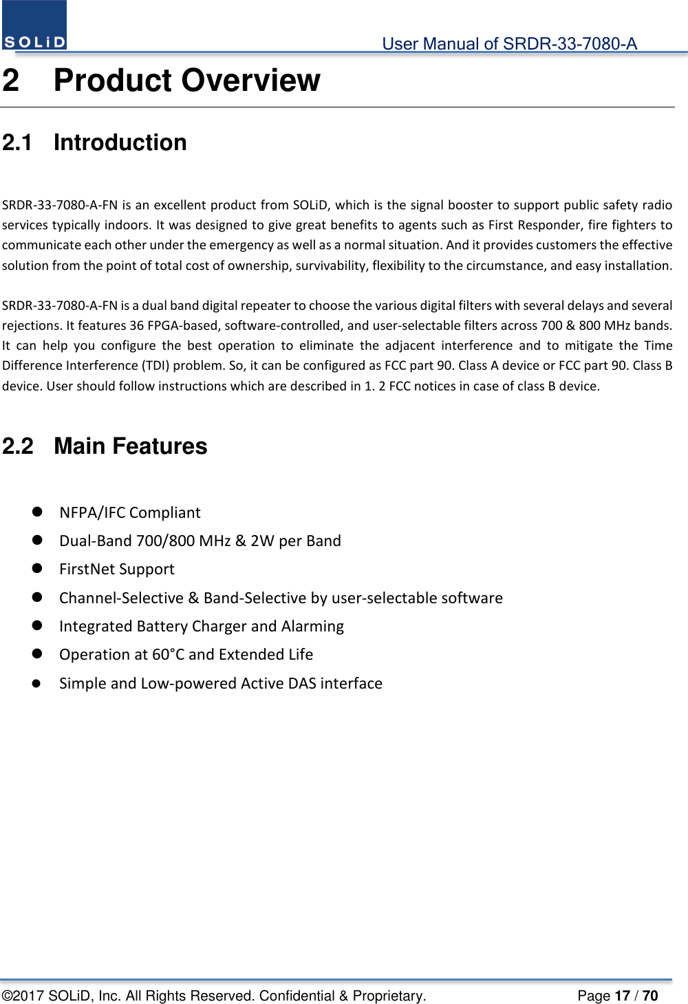                                             User Manual of SRDR-33-7080-A ©2017 SOLiD, Inc. All Rights Reserved. Confidential &amp; Proprietary.                     Page 17 / 70 2  Product Overview 2.1  Introduction  SRDR-33-7080-A-FN is an excellent product from SOLiD, which is the signal booster to support public safety radio services typically indoors. It was designed to give great benefits to agents such as First Responder, fire fighters to communicate each other under the emergency as well as a normal situation. And it provides customers the effective solution from the point of total cost of ownership, survivability, flexibility to the circumstance, and easy installation.  SRDR-33-7080-A-FN is a dual band digital repeater to choose the various digital filters with several delays and several rejections. It features 36 FPGA-based, software-controlled, and user-selectable filters across 700 &amp; 800 MHz bands. It can help you configure the best operation to eliminate the adjacent interference and to mitigate the Time Difference Interference (TDI) problem. So, it can be configured as FCC part 90. Class A device or FCC part 90. Class B device. User should follow instructions which are described in 1. 2 FCC notices in case of class B device.  2.2  Main Features   NFPA/IFC Compliant  Dual-Band 700/800 MHz &amp; 2W per Band  FirstNet Support  Channel-Selective &amp; Band-Selective by user-selectable software  Integrated Battery Charger and Alarming  Operation at 60°C and Extended Life  Simple and Low-powered Active DAS interface    