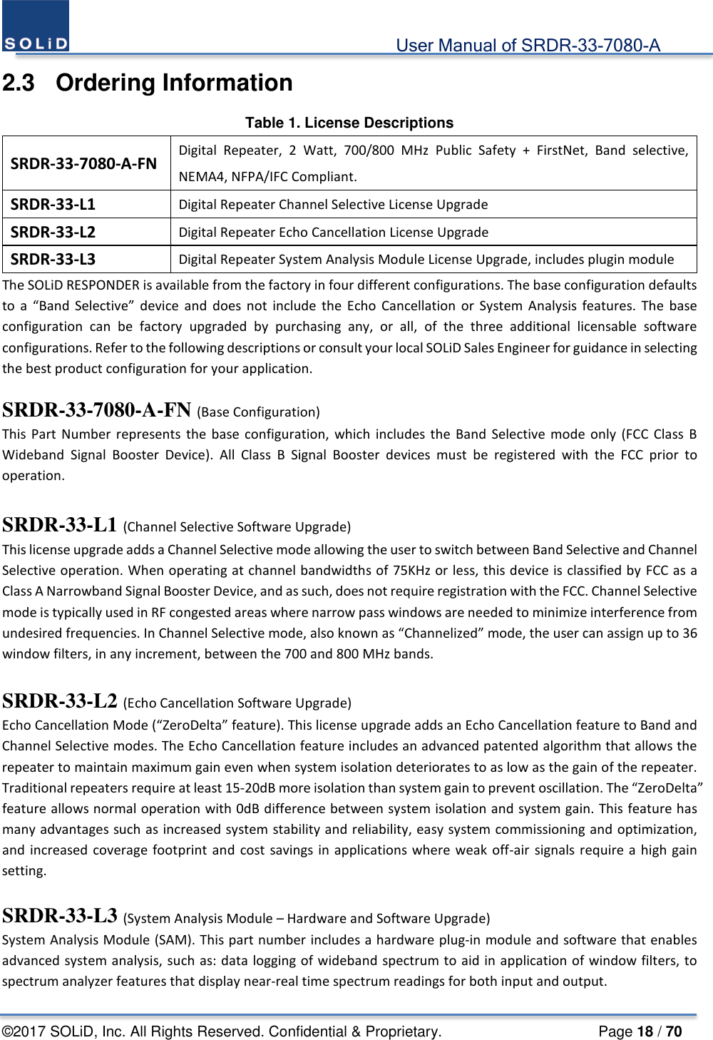                                             User Manual of SRDR-33-7080-A ©2017 SOLiD, Inc. All Rights Reserved. Confidential &amp; Proprietary.                     Page 18 / 70 2.3  Ordering Information Table 1. License Descriptions SRDR-33-7080-A-FN Digital Repeater, 2 Watt, 700/800 MHz Public Safety + FirstNet, Band selective, NEMA4, NFPA/IFC Compliant. SRDR-33-L1 Digital Repeater Channel Selective License Upgrade SRDR-33-L2 Digital Repeater Echo Cancellation License Upgrade SRDR-33-L3 Digital Repeater System Analysis Module License Upgrade, includes plugin module The SOLiD RESPONDER is available from the factory in four different configurations. The base configuration defaults to a “Band Selective” device and does not include the Echo Cancellation or System Analysis features. The base configuration can be factory upgraded by purchasing any, or all, of the three additional licensable software configurations. Refer to the following descriptions or consult your local SOLiD Sales Engineer for guidance in selecting the best product configuration for your application.  SRDR-33-7080-A-FN (Base Configuration) This Part Number represents the base configuration, which includes the Band Selective mode only (FCC Class B Wideband Signal Booster Device). All Class B Signal Booster devices must be registered with the FCC prior to operation.    SRDR-33-L1 (Channel Selective Software Upgrade)   This license upgrade adds a Channel Selective mode allowing the user to switch between Band Selective and Channel Selective operation. When operating at channel bandwidths of 75KHz or less, this device is classified by FCC as a Class A Narrowband Signal Booster Device, and as such, does not require registration with the FCC. Channel Selective mode is typically used in RF congested areas where narrow pass windows are needed to minimize interference from undesired frequencies. In Channel Selective mode, also known as “Channelized” mode, the user can assign up to 36 window filters, in any increment, between the 700 and 800 MHz bands.    SRDR-33-L2 (Echo Cancellation Software Upgrade)   Echo Cancellation Mode (“ZeroDelta” feature). This license upgrade adds an Echo Cancellation feature to Band and Channel Selective modes. The Echo Cancellation feature includes an advanced patented algorithm that allows the repeater to maintain maximum gain even when system isolation deteriorates to as low as the gain of the repeater. Traditional repeaters require at least 15-20dB more isolation than system gain to prevent oscillation. The “ZeroDelta” feature allows normal operation with 0dB difference between system isolation and system gain. This feature has many advantages such as increased system stability and reliability, easy system commissioning and optimization, and increased coverage footprint and cost savings in applications where weak off-air signals require a high gain setting.    SRDR-33-L3 (System Analysis Module – Hardware and Software Upgrade) System Analysis Module (SAM). This part number includes a hardware plug-in module and software that enables advanced system analysis, such as: data logging of wideband spectrum to aid in application of window filters, to spectrum analyzer features that display near-real time spectrum readings for both input and output. 