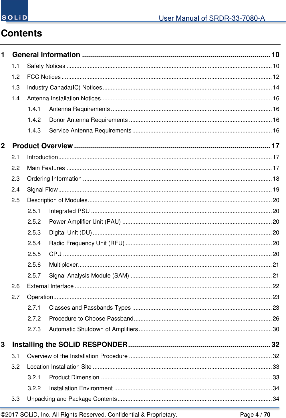                                             User Manual of SRDR-33-7080-A ©2017 SOLiD, Inc. All Rights Reserved. Confidential &amp; Proprietary.                     Page 4 / 70 Contents 1 General Information .............................................................................................. 10 1.1 Safety Notices ............................................................................................................................. 10 1.2 FCC Notices ................................................................................................................................ 12 1.3 Industry Canada(IC) Notices ....................................................................................................... 14 1.4 Antenna Installation Notices ........................................................................................................ 16 1.4.1 Antenna Requirements .................................................................................................. 16 1.4.2 Donor Antenna Requirements ....................................................................................... 16 1.4.3 Service Antenna Requirements ..................................................................................... 16 2 Product Overview .................................................................................................. 17 2.1 Introduction .................................................................................................................................. 17 2.2 Main Features ............................................................................................................................. 17 2.3 Ordering Information ................................................................................................................... 18 2.4 Signal Flow .................................................................................................................................. 19 2.5 Description of Modules ................................................................................................................ 20 2.5.1 Integrated PSU .............................................................................................................. 20 2.5.2 Power Amplifier Unit (PAU) ........................................................................................... 20 2.5.3 Digital Unit (DU) ............................................................................................................. 20 2.5.4 Radio Frequency Unit (RFU) ......................................................................................... 20 2.5.5 CPU ............................................................................................................................... 20 2.5.6 Multiplexer ...................................................................................................................... 21 2.5.7 Signal Analysis Module (SAM) ...................................................................................... 21 2.6 External Interface ........................................................................................................................ 22 2.7 Operation ..................................................................................................................................... 23 2.7.1 Classes and Passbands Types ..................................................................................... 23 2.7.2 Procedure to Choose Passband .................................................................................... 26 2.7.3 Automatic Shutdown of Amplifiers ................................................................................. 30 3 Installing the SOLiD RESPONDER ....................................................................... 32 3.1 Overview of the Installation Procedure ....................................................................................... 32 3.2 Location Installation Site ............................................................................................................. 33 3.2.1 Product Dimension ........................................................................................................ 33 3.2.2 Installation Environment ................................................................................................ 34 3.3 Unpacking and Package Contents .............................................................................................. 34 