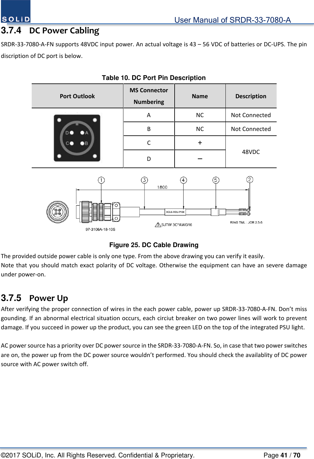                                             User Manual of SRDR-33-7080-A ©2017 SOLiD, Inc. All Rights Reserved. Confidential &amp; Proprietary.                     Page 41 / 70 3.7.4  DC Power Cabling SRDR-33-7080-A-FN supports 48VDC input power. An actual voltage is 43 – 56 VDC of batteries or DC-UPS. The pin discription of DC port is below.  Table 10. DC Port Pin Description Port Outlook MS Connector Numbering Name  Description  A  NC Not Connected B  NC Not Connected C ＋ 48VDC D －  Figure 25. DC Cable Drawing The provided outside power cable is only one type. From the above drawing you can verify it easily.   Note that you should match exact polarity of DC voltage. Otherwise the equipment can have an severe damage under power-on.  3.7.5   Power Up After verifying the proper connection of wires in the each power cable, power up SRDR-33-7080-A-FN. Don’t miss gounding. If an abnormal electrical situation occurs, each circiut breaker on two power lines will work to prevent damage. If you succeed in power up the product, you can see the green LED on the top of the integrated PSU light.  AC power source has a priority over DC power source in the SRDR-33-7080-A-FN. So, in case that two power switches are on, the power up from the DC power source wouldn’t performed. You should check the availablity of DC power source with AC power switch off.    