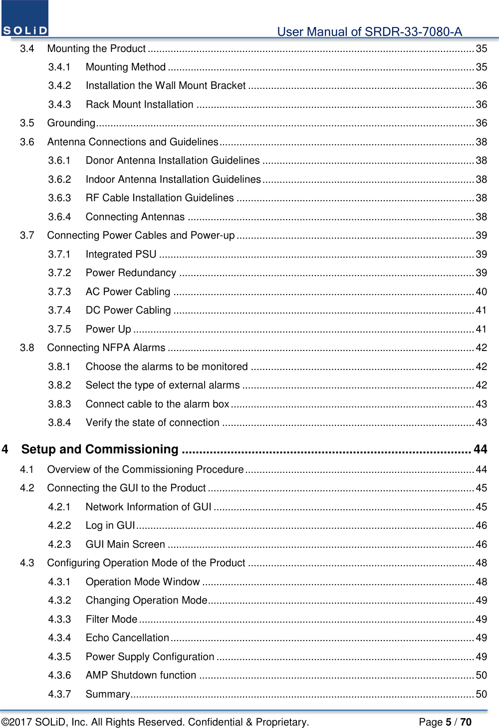                                             User Manual of SRDR-33-7080-A ©2017 SOLiD, Inc. All Rights Reserved. Confidential &amp; Proprietary.                     Page 5 / 70 3.4 Mounting the Product .................................................................................................................. 35 3.4.1 Mounting Method ........................................................................................................... 35 3.4.2 Installation the Wall Mount Bracket ............................................................................... 36 3.4.3 Rack Mount Installation ................................................................................................. 36 3.5 Grounding .................................................................................................................................... 36 3.6 Antenna Connections and Guidelines ......................................................................................... 38 3.6.1 Donor Antenna Installation Guidelines .......................................................................... 38 3.6.2 Indoor Antenna Installation Guidelines .......................................................................... 38 3.6.3 RF Cable Installation Guidelines ................................................................................... 38 3.6.4 Connecting Antennas .................................................................................................... 38 3.7 Connecting Power Cables and Power-up ................................................................................... 39 3.7.1 Integrated PSU .............................................................................................................. 39 3.7.2 Power Redundancy ....................................................................................................... 39 3.7.3 AC Power Cabling ......................................................................................................... 40 3.7.4 DC Power Cabling ......................................................................................................... 41 3.7.5 Power Up ....................................................................................................................... 41 3.8 Connecting NFPA Alarms ........................................................................................................... 42 3.8.1 Choose the alarms to be monitored .............................................................................. 42 3.8.2 Select the type of external alarms ................................................................................. 42 3.8.3 Connect cable to the alarm box ..................................................................................... 43 3.8.4 Verify the state of connection ........................................................................................ 43 4 Setup and Commissioning ................................................................................... 44 4.1 Overview of the Commissioning Procedure ................................................................................ 44 4.2 Connecting the GUI to the Product ............................................................................................. 45 4.2.1 Network Information of GUI ........................................................................................... 45 4.2.2 Log in GUI ...................................................................................................................... 46 4.2.3 GUI Main Screen ........................................................................................................... 46 4.3 Configuring Operation Mode of the Product ............................................................................... 48 4.3.1 Operation Mode Window ............................................................................................... 48 4.3.2 Changing Operation Mode ............................................................................................. 49 4.3.3 Filter Mode ..................................................................................................................... 49 4.3.4 Echo Cancellation .......................................................................................................... 49 4.3.5 Power Supply Configuration .......................................................................................... 49 4.3.6 AMP Shutdown function ................................................................................................ 50 4.3.7 Summary ........................................................................................................................ 50 