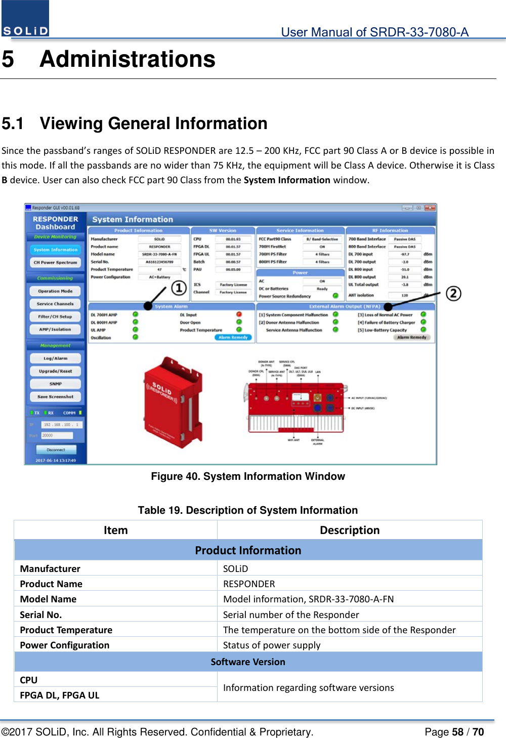                                             User Manual of SRDR-33-7080-A ©2017 SOLiD, Inc. All Rights Reserved. Confidential &amp; Proprietary.                     Page 58 / 70 5  Administrations  5.1  Viewing General Information Since the passband’s ranges of SOLiD RESPONDER are 12.5 – 200 KHz, FCC part 90 Class A or B device is possible in this mode. If all the passbands are no wider than 75 KHz, the equipment will be Class A device. Otherwise it is Class B device. User can also check FCC part 90 Class from the System Information window.   Figure 40. System Information Window  Table 19. Description of System Information Item Description Product Information Manufacturer SOLiD Product Name RESPONDER Model Name Model information, SRDR-33-7080-A-FN Serial No. Serial number of the Responder Product Temperature The temperature on the bottom side of the Responder Power Configuration Status of power supply Software Version CPU Information regarding software versions FPGA DL, FPGA UL 