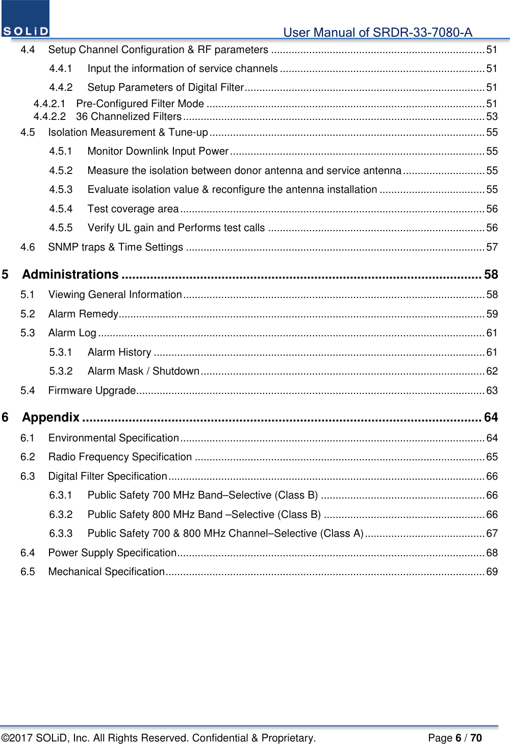                                             User Manual of SRDR-33-7080-A ©2017 SOLiD, Inc. All Rights Reserved. Confidential &amp; Proprietary.                     Page 6 / 70 4.4 Setup Channel Configuration &amp; RF parameters ......................................................................... 51 4.4.1 Input the information of service channels ...................................................................... 51 4.4.2 Setup Parameters of Digital Filter .................................................................................. 51 4.4.2.1 Pre-Configured Filter Mode ............................................................................................... 51 4.4.2.2 36 Channelized Filters ....................................................................................................... 53 4.5 Isolation Measurement &amp; Tune-up .............................................................................................. 55 4.5.1 Monitor Downlink Input Power ....................................................................................... 55 4.5.2 Measure the isolation between donor antenna and service antenna ............................ 55 4.5.3 Evaluate isolation value &amp; reconfigure the antenna installation .................................... 55 4.5.4 Test coverage area ........................................................................................................ 56 4.5.5 Verify UL gain and Performs test calls .......................................................................... 56 4.6 SNMP traps &amp; Time Settings ...................................................................................................... 57 5 Administrations ..................................................................................................... 58 5.1 Viewing General Information ....................................................................................................... 58 5.2 Alarm Remedy ............................................................................................................................. 59 5.3 Alarm Log .................................................................................................................................... 61 5.3.1 Alarm History ................................................................................................................. 61 5.3.2 Alarm Mask / Shutdown ................................................................................................. 62 5.4 Firmware Upgrade....................................................................................................................... 63 6 Appendix ................................................................................................................ 64 6.1 Environmental Specification ........................................................................................................ 64 6.2 Radio Frequency Specification ................................................................................................... 65 6.3 Digital Filter Specification ............................................................................................................ 66 6.3.1 Public Safety 700 MHz Band–Selective (Class B) ........................................................ 66 6.3.2 Public Safety 800 MHz Band –Selective (Class B) ....................................................... 66 6.3.3 Public Safety 700 &amp; 800 MHz Channel–Selective (Class A) ......................................... 67 6.4 Power Supply Specification ......................................................................................................... 68 6.5 Mechanical Specification ............................................................................................................. 69 