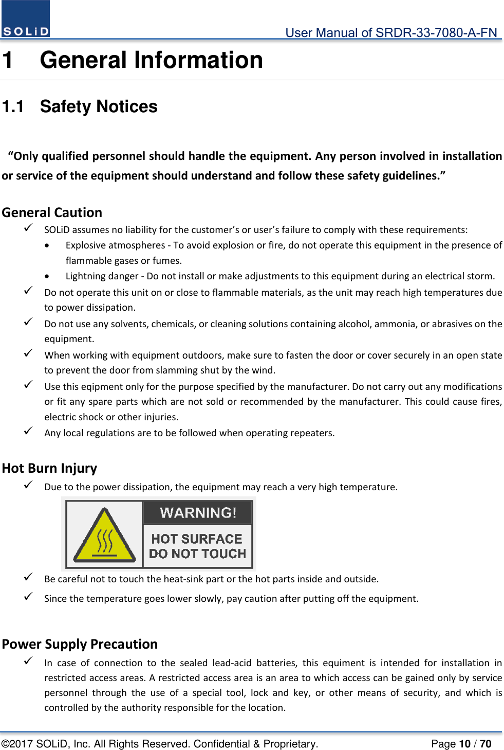                                             User Manual of SRDR-33-7080-A-FN ©2017 SOLiD, Inc. All Rights Reserved. Confidential &amp; Proprietary.                     Page 10 / 70 1  General Information 1.1  Safety Notices   “Only qualified personnel should handle the equipment. Any person involved in installation or service of the equipment should understand and follow these safety guidelines.”      General Caution  SOLiD assumes no liability for the customer’s or user’s failure to comply with these requirements: • Explosive atmospheres - To avoid explosion or fire, do not operate this equipment in the presence of flammable gases or fumes. • Lightning danger - Do not install or make adjustments to this equipment during an electrical storm.  Do not operate this unit on or close to flammable materials, as the unit may reach high temperatures due to power dissipation.    Do not use any solvents, chemicals, or cleaning solutions containing alcohol, ammonia, or abrasives on the equipment.  When working with equipment outdoors, make sure to fasten the door or cover securely in an open state to prevent the door from slamming shut by the wind.  Use this eqipment only for the purpose specified by the manufacturer. Do not carry out any modifications or fit any spare parts which are not sold or recommended by the manufacturer. This could cause fires, electric shock or other injuries.  Any local regulations are to be followed when operating repeaters.  Hot Burn Injury  Due to the power dissipation, the equipment may reach a very high temperature.  Be careful not to touch the heat-sink part or the hot parts inside and outside.  Since the temperature goes lower slowly, pay caution after putting off the equipment.  Power Supply Precaution  In case of connection to the sealed lead-acid batteries,  this equiment is intended for installation in restricted access areas. A restricted access area is an area to which access can be gained only by service personnel  through the use of a special tool, lock and key, or other means of security, and which is controlled by the authority responsible for the location. 