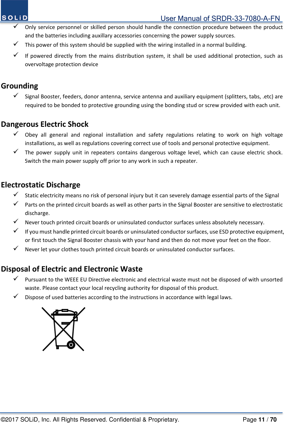                                             User Manual of SRDR-33-7080-A-FN ©2017 SOLiD, Inc. All Rights Reserved. Confidential &amp; Proprietary.                     Page 11 / 70  Only service personnel or skilled person should handle the connection procedure between the product and the batteries including auxillary accessories concerning the power supply sources.  This power of this system should be supplied with the wiring installed in a normal building.  If powered directly from the mains distribution system, it shall be used additional protection, such as overvoltage protection device  Grounding  Signal Booster, feeders, donor antenna, service antenna and auxiliary equipment (splitters, tabs, .etc) are required to be bonded to protective grounding using the bonding stud or screw provided with each unit.  Dangerous Electric Shock  Obey all general and regional installation and safety regulations relating to work on high voltage installations, as well as regulations covering correct use of tools and personal protective equipment.  The power supply unit in repeaters contains dangerous voltage level, which can cause electric shock. Switch the main power supply off prior to any work in such a repeater.  Electrostatic Discharge  Static electricity means no risk of personal injury but it can severely damage essential parts of the Signal  Parts on the printed circuit boards as well as other parts in the Signal Booster are sensitive to electrostatic discharge.  Never touch printed circuit boards or uninsulated conductor surfaces unless absolutely necessary.  If you must handle printed circuit boards or uninsulated conductor surfaces, use ESD protective equipment, or first touch the Signal Booster chassis with your hand and then do not move your feet on the floor.  Never let your clothes touch printed circuit boards or uninsulated conductor surfaces.  Disposal of Electric and Electronic Waste  Pursuant to the WEEE EU Directive electronic and electrical waste must not be disposed of with unsorted waste. Please contact your local recycling authority for disposal of this product.  Dispose of used batteries according to the instructions in accordance with legal laws.      