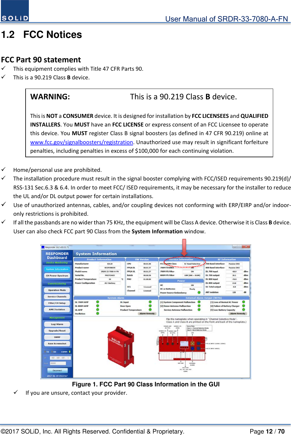                                             User Manual of SRDR-33-7080-A-FN ©2017 SOLiD, Inc. All Rights Reserved. Confidential &amp; Proprietary.                     Page 12 / 70 1.2  FCC Notices  FCC Part 90 statement  This equipment complies with Title 47 CFR Parts 90.  This is a 90.219 Class B device.          Home/personal use are prohibited.  The installation procedure must result in the signal booster complying with FCC/ISED requirements 90.219(d)/ RSS-131 Sec.6.3 &amp; 6.4. In order to meet FCC/ ISED requirements, it may be necessary for the installer to reduce the UL and/or DL output power for certain installations.   Use of unauthorized antennas, cables, and/or coupling devices not conforming with ERP/EIRP and/or indoor-only restrictions is prohibited.   If all the passbands are no wider than 75 KHz, the equipment will be Class A device. Otherwise it is Class B device. User can also check FCC part 90 Class from the System Information window.   Figure 1. FCC Part 90 Class Information in the GUI  If you are unsure, contact your provider.    WARNING:        This is a 90.219 Class B device.    This is NOT a CONSUMER device. It is designed for installation by FCC LICENSEES and QUALIFIED INSTALLERS. You MUST have an FCC LICENSE or express consent of an FCC Licensee to operate this device. You MUST register Class B signal boosters (as defined in 47 CFR 90.219) online at www.fcc.gov/signalboosters/registration. Unauthorized use may result in significant forfeiture penalties, including penalties in excess of $100,000 for each continuing violation.   