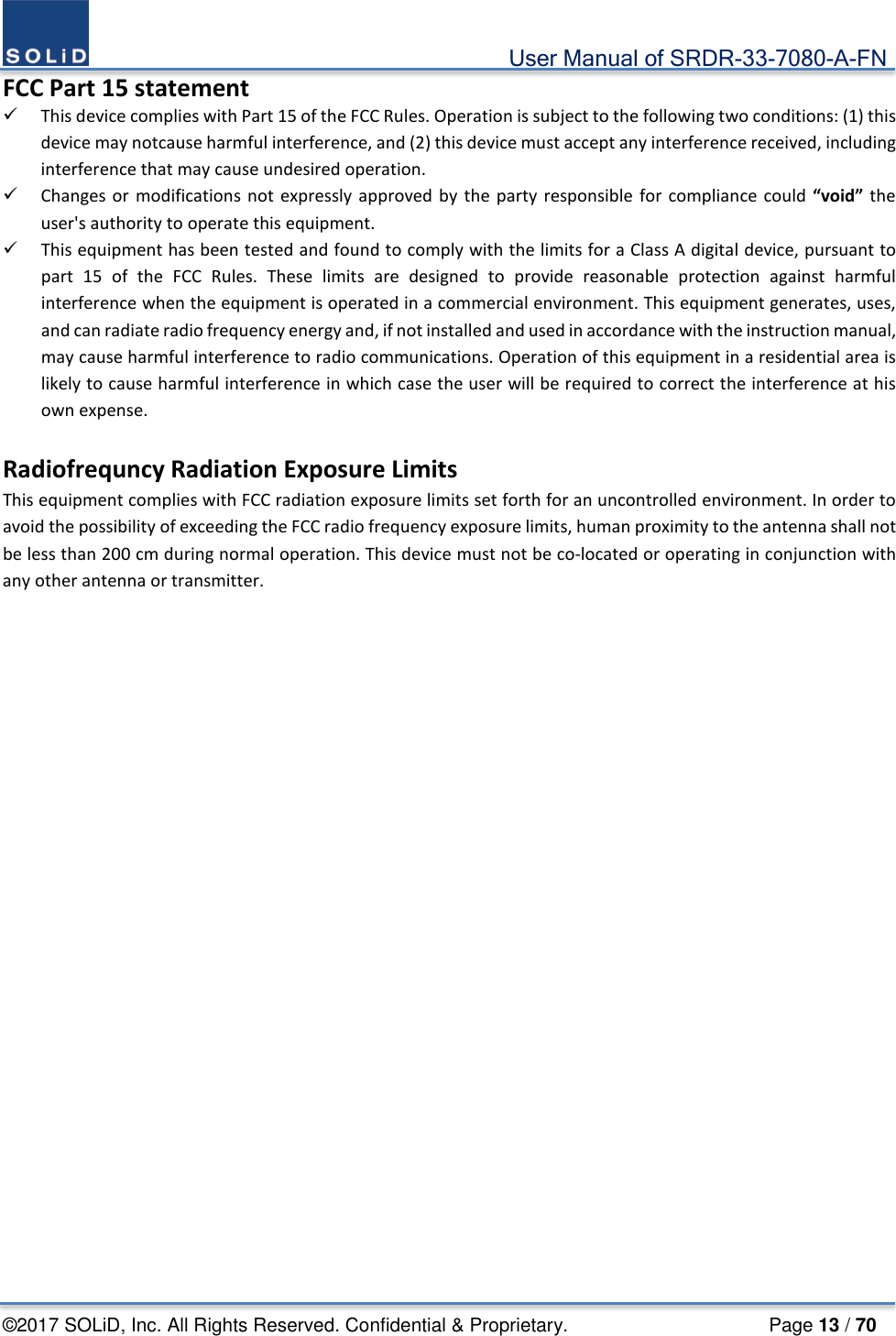                                             User Manual of SRDR-33-7080-A-FN ©2017 SOLiD, Inc. All Rights Reserved. Confidential &amp; Proprietary.                     Page 13 / 70 FCC Part 15 statement  This device complies with Part 15 of the FCC Rules. Operation is subject to the following two conditions: (1) this device may notcause harmful interference, and (2) this device must accept any interference received, including interference that may cause undesired operation.  Changes or modifications not expressly approved by the party responsible for compliance could “void” the user&apos;s authority to operate this equipment.  This equipment has been tested and found to comply with the limits for a Class A digital device, pursuant to part 15 of the FCC Rules. These limits are designed to provide reasonable protection against harmful interference when the equipment is operated in a commercial environment. This equipment generates, uses, and can radiate radio frequency energy and, if not installed and used in accordance with the instruction manual, may cause harmful interference to radio communications. Operation of this equipment in a residential area is likely to cause harmful interference in which case the user will be required to correct the interference at his own expense.  Radiofrequncy Radiation Exposure Limits This equipment complies with FCC radiation exposure limits set forth for an uncontrolled environment. In order to avoid the possibility of exceeding the FCC radio frequency exposure limits, human proximity to the antenna shall not be less than 200 cm during normal operation. This device must not be co-located or operating in conjunction with any other antenna or transmitter.    