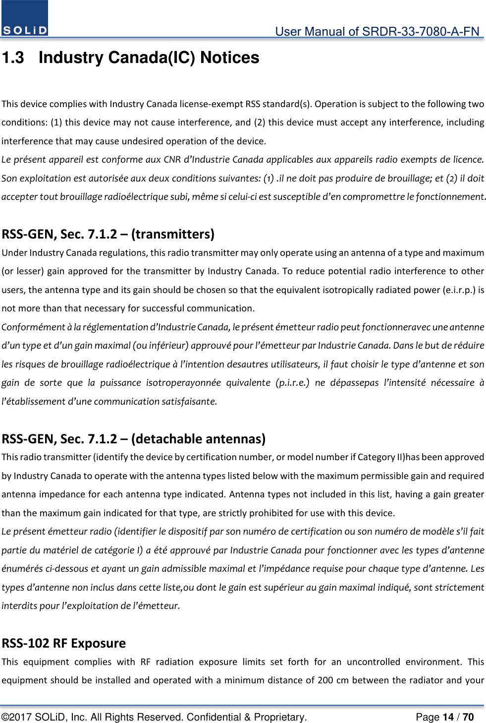                                             User Manual of SRDR-33-7080-A-FN ©2017 SOLiD, Inc. All Rights Reserved. Confidential &amp; Proprietary.                     Page 14 / 70 1.3  Industry Canada(IC) Notices  This device complies with Industry Canada license-exempt RSS standard(s). Operation is subject to the following two conditions: (1) this device may not cause interference, and (2) this device must accept any interference, including interference that may cause undesired operation of the device. Le présent appareil est conforme aux CNR d’Industrie Canada applicables aux appareils radio exempts de licence. Son exploitation est autorisée aux deux conditions suivantes: (1) .il ne doit pas produire de brouillage; et (2) il doit accepter tout brouillage radioélectrique subi, même si celui-ci est susceptible d’en compromettre le fonctionnement.  RSS-GEN, Sec. 7.1.2 – (transmitters) Under Industry Canada regulations, this radio transmitter may only operate using an antenna of a type and maximum (or lesser) gain approved for the transmitter by Industry Canada. To reduce potential radio interference to other users, the antenna type and its gain should be chosen so that the equivalent isotropically radiated power (e.i.r.p.) is not more than that necessary for successful communication. Conformément à la réglementation d’Industrie Canada, le présent émetteur radio peut fonctionneravec une antenne d’un type et d’un gain maximal (ou inférieur) approuvé pour l’émetteur par Industrie Canada. Dans le but de réduire les risques de brouillage radioélectrique à l’intention desautres utilisateurs, il faut choisir le type d’antenne et son gain de sorte que la puissance isotroperayonnée quivalente (p.i.r.e.) ne dépassepas l’intensité nécessaire à l’établissement d’une communication satisfaisante.  RSS-GEN, Sec. 7.1.2 – (detachable antennas) This radio transmitter (identify the device by certification number, or model number if Category II)has been approved by Industry Canada to operate with the antenna types listed below with the maximum permissible gain and required antenna impedance for each antenna type indicated. Antenna types not included in this list, having a gain greater than the maximum gain indicated for that type, are strictly prohibited for use with this device. Le présent émetteur radio (identifier le dispositif par son numéro de certification ou son numéro de modèle s’il fait partie du matériel de catégorie I) a été approuvé par Industrie Canada pour fonctionner avec les types d’antenne énumérés ci-dessous et ayant un gain admissible maximal et l’impédance requise pour chaque type d’antenne. Les types d’antenne non inclus dans cette liste,ou dont le gain est supérieur au gain maximal indiqué, sont strictement interdits pour l’exploitation de l’émetteur.  RSS-102 RF Exposure This equipment complies with RF radiation exposure limits set forth for an uncontrolled environment. This equipment should be installed and operated with a minimum distance of 200 cm between the radiator and your 