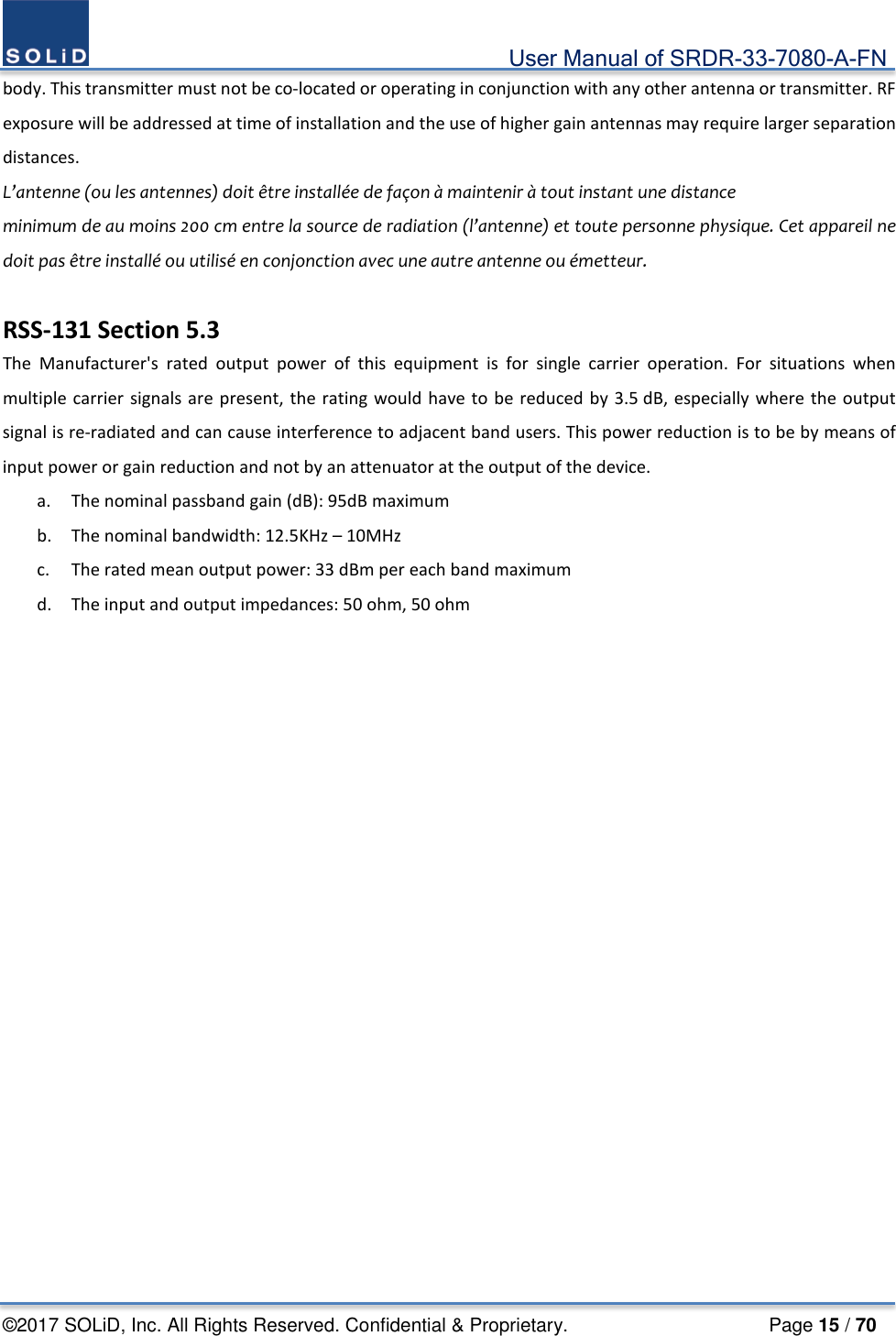                                             User Manual of SRDR-33-7080-A-FN ©2017 SOLiD, Inc. All Rights Reserved. Confidential &amp; Proprietary.                     Page 15 / 70 body. This transmitter must not be co-located or operating in conjunction with any other antenna or transmitter. RF exposure will be addressed at time of installation and the use of higher gain antennas may require larger separation distances. L’antenne (ou les antennes) doit être installée de façon à maintenir à tout instant une distance minimum de au moins 200 cm entre la source de radiation (l’antenne) et toute personne physique. Cet appareil ne doit pas être installé ou utilisé en conjonction avec une autre antenne ou émetteur.  RSS-131 Section 5.3 The Manufacturer&apos;s rated output power of this equipment is for single carrier operation. For situations when multiple carrier signals are present, the rating would have to be reduced by 3.5 dB, especially where the output signal is re-radiated and can cause interference to adjacent band users. This power reduction is to be by means of input power or gain reduction and not by an attenuator at the output of the device. a. The nominal passband gain (dB): 95dB maximum b. The nominal bandwidth: 12.5KHz – 10MHz c. The rated mean output power: 33 dBm per each band maximum d. The input and output impedances: 50 ohm, 50 ohm     