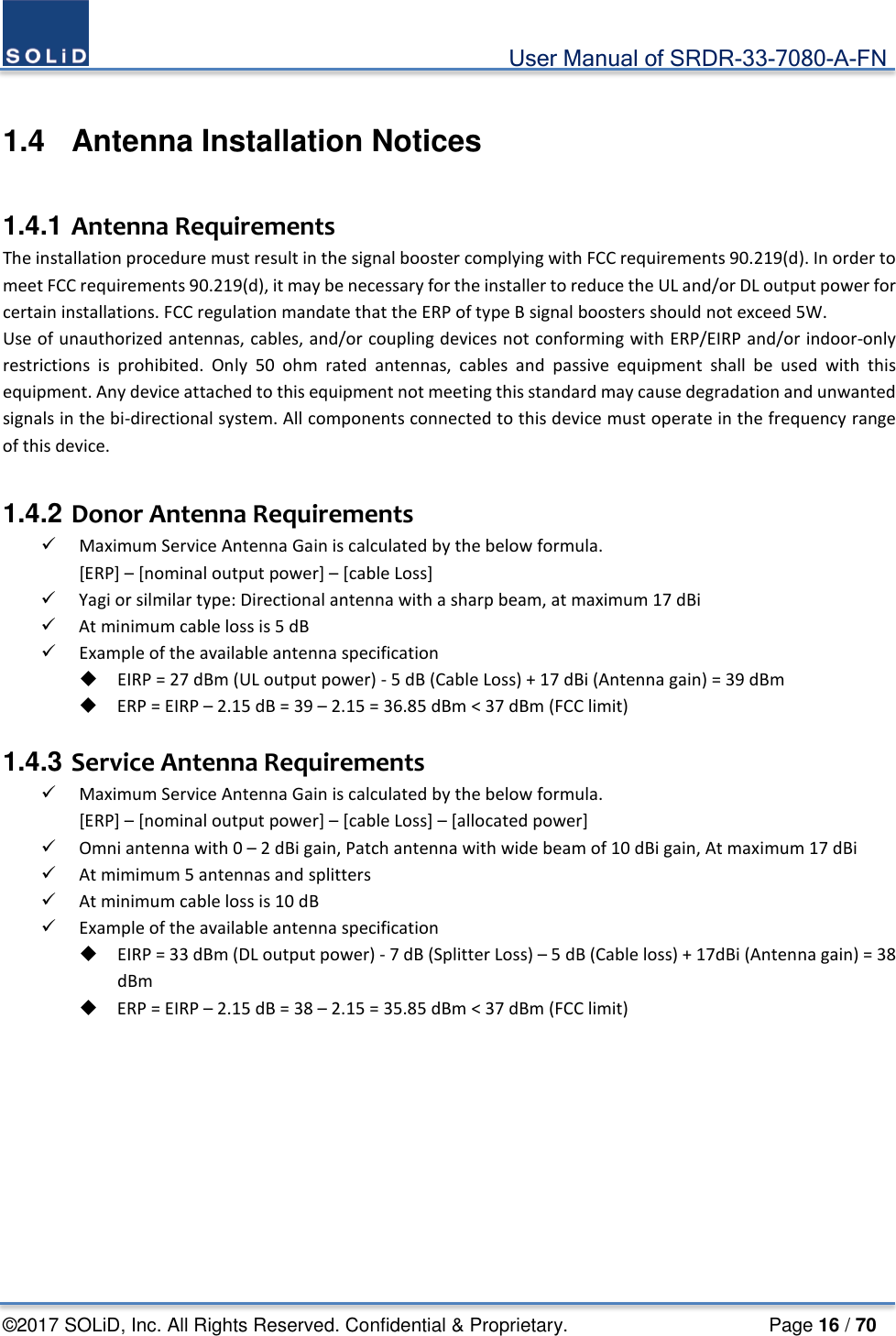                                             User Manual of SRDR-33-7080-A-FN ©2017 SOLiD, Inc. All Rights Reserved. Confidential &amp; Proprietary.                     Page 16 / 70  1.4  Antenna Installation Notices  1.4.1 Antenna Requirements The installation procedure must result in the signal booster complying with FCC requirements 90.219(d). In order to meet FCC requirements 90.219(d), it may be necessary for the installer to reduce the UL and/or DL output power for certain installations. FCC regulation mandate that the ERP of type B signal boosters should not exceed 5W.   Use of unauthorized antennas, cables, and/or coupling devices not conforming with ERP/EIRP and/or indoor-only restrictions is prohibited. Only 50 ohm rated antennas, cables and passive equipment shall be used with this equipment. Any device attached to this equipment not meeting this standard may cause degradation and unwanted signals in the bi-directional system. All components connected to this device must operate in the frequency range of this device.  1.4.2 Donor Antenna Requirements  Maximum Service Antenna Gain is calculated by the below formula. [ERP] – [nominal output power] – [cable Loss]  Yagi or silmilar type: Directional antenna with a sharp beam, at maximum 17 dBi  At minimum cable loss is 5 dB  Example of the available antenna specification  EIRP = 27 dBm (UL output power) - 5 dB (Cable Loss) + 17 dBi (Antenna gain) = 39 dBm    ERP = EIRP – 2.15 dB = 39 – 2.15 = 36.85 dBm &lt; 37 dBm (FCC limit)  1.4.3 Service Antenna Requirements  Maximum Service Antenna Gain is calculated by the below formula. [ERP] – [nominal output power] – [cable Loss] – [allocated power]    Omni antenna with 0 – 2 dBi gain, Patch antenna with wide beam of 10 dBi gain, At maximum 17 dBi  At mimimum 5 antennas and splitters  At minimum cable loss is 10 dB  Example of the available antenna specification  EIRP = 33 dBm (DL output power) - 7 dB (Splitter Loss) – 5 dB (Cable loss) + 17dBi (Antenna gain) = 38 dBm    ERP = EIRP – 2.15 dB = 38 – 2.15 = 35.85 dBm &lt; 37 dBm (FCC limit)   