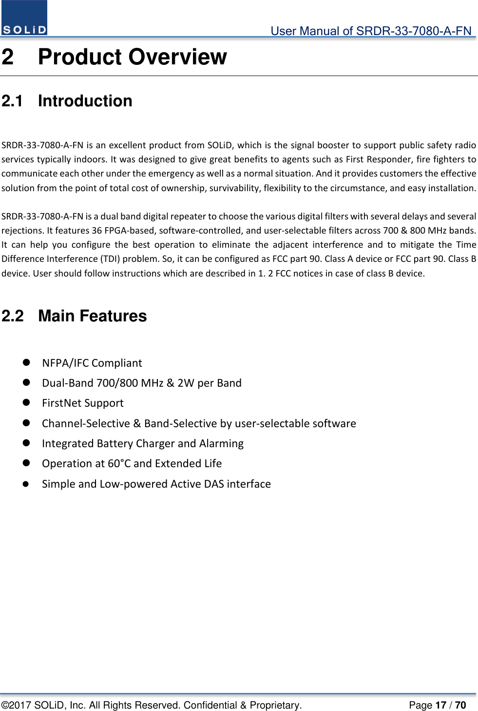                                             User Manual of SRDR-33-7080-A-FN ©2017 SOLiD, Inc. All Rights Reserved. Confidential &amp; Proprietary.                     Page 17 / 70 2  Product Overview 2.1  Introduction  SRDR-33-7080-A-FN is an excellent product from SOLiD, which is the signal booster to support public safety radio services typically indoors. It was designed to give great benefits to agents such as First Responder, fire fighters to communicate each other under the emergency as well as a normal situation. And it provides customers the effective solution from the point of total cost of ownership, survivability, flexibility to the circumstance, and easy installation.  SRDR-33-7080-A-FN is a dual band digital repeater to choose the various digital filters with several delays and several rejections. It features 36 FPGA-based, software-controlled, and user-selectable filters across 700 &amp; 800 MHz bands. It can help you configure the best operation to eliminate the adjacent interference and to mitigate the Time Difference Interference (TDI) problem. So, it can be configured as FCC part 90. Class A device or FCC part 90. Class B device. User should follow instructions which are described in 1. 2 FCC notices in case of class B device.  2.2  Main Features   NFPA/IFC Compliant  Dual-Band 700/800 MHz &amp; 2W per Band  FirstNet Support  Channel-Selective &amp; Band-Selective by user-selectable software  Integrated Battery Charger and Alarming  Operation at 60°C and Extended Life  Simple and Low-powered Active DAS interface    