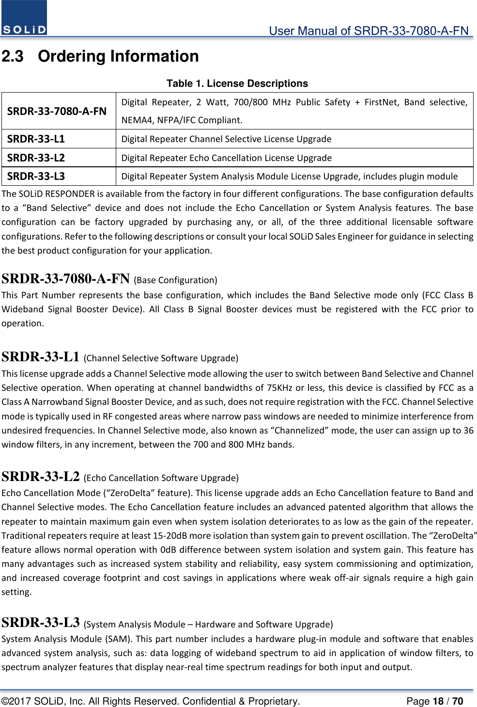                                             User Manual of SRDR-33-7080-A-FN ©2017 SOLiD, Inc. All Rights Reserved. Confidential &amp; Proprietary.                     Page 18 / 70 2.3  Ordering Information Table 1. License Descriptions SRDR-33-7080-A-FN Digital Repeater, 2 Watt, 700/800 MHz Public Safety + FirstNet, Band selective, NEMA4, NFPA/IFC Compliant. SRDR-33-L1 Digital Repeater Channel Selective License Upgrade SRDR-33-L2 Digital Repeater Echo Cancellation License Upgrade SRDR-33-L3 Digital Repeater System Analysis Module License Upgrade, includes plugin module The SOLiD RESPONDER is available from the factory in four different configurations. The base configuration defaults to a “Band Selective” device and does not include the Echo Cancellation or System Analysis features. The base configuration can be factory upgraded by purchasing any, or all, of the three additional licensable software configurations. Refer to the following descriptions or consult your local SOLiD Sales Engineer for guidance in selecting the best product configuration for your application.  SRDR-33-7080-A-FN (Base Configuration) This Part Number represents the base configuration, which includes the Band Selective mode only (FCC Class B Wideband Signal Booster Device). All Class B Signal Booster devices must be registered with the FCC prior to operation.    SRDR-33-L1 (Channel Selective Software Upgrade)   This license upgrade adds a Channel Selective mode allowing the user to switch between Band Selective and Channel Selective operation. When operating at channel bandwidths of 75KHz or less, this device is classified by FCC as a Class A Narrowband Signal Booster Device, and as such, does not require registration with the FCC. Channel Selective mode is typically used in RF congested areas where narrow pass windows are needed to minimize interference from undesired frequencies. In Channel Selective mode, also known as “Channelized” mode, the user can assign up to 36 window filters, in any increment, between the 700 and 800 MHz bands.    SRDR-33-L2 (Echo Cancellation Software Upgrade)   Echo Cancellation Mode (“ZeroDelta” feature). This license upgrade adds an Echo Cancellation feature to Band and Channel Selective modes. The Echo Cancellation feature includes an advanced patented algorithm that allows the repeater to maintain maximum gain even when system isolation deteriorates to as low as the gain of the repeater. Traditional repeaters require at least 15-20dB more isolation than system gain to prevent oscillation. The “ZeroDelta” feature allows normal operation with 0dB difference between system isolation and system gain. This feature has many advantages such as increased system stability and reliability, easy system commissioning and optimization, and increased coverage footprint and cost savings in applications where weak off-air signals require a high gain setting.    SRDR-33-L3 (System Analysis Module – Hardware and Software Upgrade) System Analysis Module (SAM). This part number includes a hardware plug-in module and software that enables advanced system analysis, such as: data logging of wideband spectrum to aid in application of window filters, to spectrum analyzer features that display near-real time spectrum readings for both input and output. 