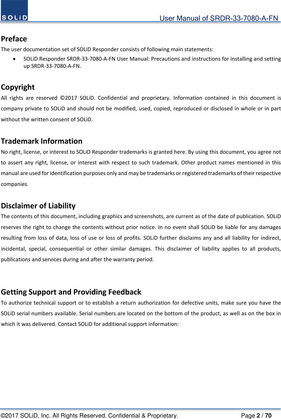                                             User Manual of SRDR-33-7080-A-FN ©2017 SOLiD, Inc. All Rights Reserved. Confidential &amp; Proprietary.                     Page 2 / 70  Preface The user documentation set of SOLiD Responder consists of following main statements: • SOLiD Responder SRDR-33-7080-A-FN User Manual: Precautions and instructions for installing and setting up SRDR-33-7080-A-FN.  Copyright All rights are reserved ©2017 SOLiD. Confidential and proprietary. Information contained in this document is company private to SOLiD and should not be modified, used, copied, reproduced or disclosed in whole or in part without the written consent of SOLiD.  Trademark Information No right, license, or interest to SOLiD Responder trademarks is granted here. By using this document, you agree not to assert any right, license, or interest with respect to such trademark. Other product names mentioned in this manual are used for identification purposes only and may be trademarks or registered trademarks of their respective companies.  Disclaimer of Liability The contents of this document, including graphics and screenshots, are current as of the date of publication. SOLiD reserves the right to change the contents without prior notice. In no event shall SOLiD be liable for any damages resulting from loss of data, loss of use or loss of profits. SOLiD further disclaims any and all liability for indirect, incidental, special, consequential or other similar damages. This disclaimer of liability applies to all products, publications and services during and after the warranty period.  Getting Support and Providing Feedback To authorize technical support or to establish a return authorization for defective units, make sure you have the SOLiD serial numbers available. Serial numbers are located on the bottom of the product, as well as on the box in which it was delivered. Contact SOLiD for additional support information:   