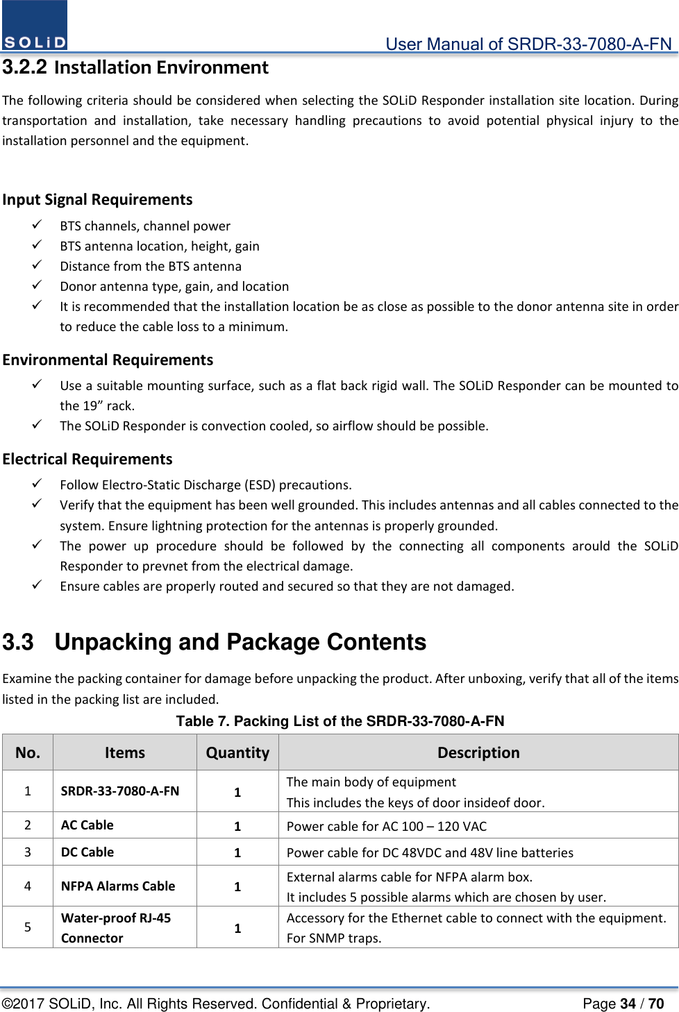                                             User Manual of SRDR-33-7080-A-FN ©2017 SOLiD, Inc. All Rights Reserved. Confidential &amp; Proprietary.                     Page 34 / 70 3.2.2 Installation Environment The following criteria should be considered when selecting the SOLiD Responder installation site location. During transportation and installation, take necessary handling precautions to avoid potential physical injury to the installation personnel and the equipment.    Input Signal Requirements  BTS channels, channel power  BTS antenna location, height, gain  Distance from the BTS antenna  Donor antenna type, gain, and location  It is recommended that the installation location be as close as possible to the donor antenna site in order to reduce the cable loss to a minimum. Environmental Requirements  Use a suitable mounting surface, such as a flat back rigid wall. The SOLiD Responder can be mounted to the 19” rack.  The SOLiD Responder is convection cooled, so airflow should be possible. Electrical Requirements  Follow Electro-Static Discharge (ESD) precautions.  Verify that the equipment has been well grounded. This includes antennas and all cables connected to the system. Ensure lightning protection for the antennas is properly grounded.  The power up procedure should be followed by the connecting all components arould the SOLiD Responder to prevnet from the electrical damage.  Ensure cables are properly routed and secured so that they are not damaged.  3.3  Unpacking and Package Contents Examine the packing container for damage before unpacking the product. After unboxing, verify that all of the items listed in the packing list are included. Table 7. Packing List of the SRDR-33-7080-A-FN No. Items  Quantity Description 1  SRDR-33-7080-A-FN 1  The main body of equipment This includes the keys of door insideof door. 2  AC Cable 1  Power cable for AC 100 – 120 VAC 3  DC Cable 1  Power cable for DC 48VDC and 48V line batteries 4  NFPA Alarms Cable 1  External alarms cable for NFPA alarm box. It includes 5 possible alarms which are chosen by user. 5  Water-proof RJ-45 Connector 1  Accessory for the Ethernet cable to connect with the equipment. For SNMP traps.  