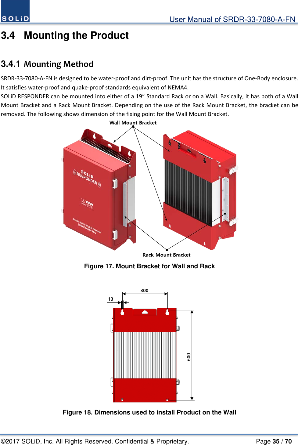                                             User Manual of SRDR-33-7080-A-FN ©2017 SOLiD, Inc. All Rights Reserved. Confidential &amp; Proprietary.                     Page 35 / 70 3.4  Mounting the Product  3.4.1 Mounting Method SRDR-33-7080-A-FN is designed to be water-proof and dirt-proof. The unit has the structure of One-Body enclosure. It satisfies water-proof and quake-proof standards equivalent of NEMA4. SOLiD RESPONDER can be mounted into either of a 19” Standard Rack or on a Wall. Basically, it has both of a Wall Mount Bracket and a Rack Mount Bracket. Depending on the use of the Rack Mount Bracket, the bracket can be removed. The following shows dimension of the fixing point for the Wall Mount Bracket.  Figure 17. Mount Bracket for Wall and Rack   Figure 18. Dimensions used to install Product on the Wall  