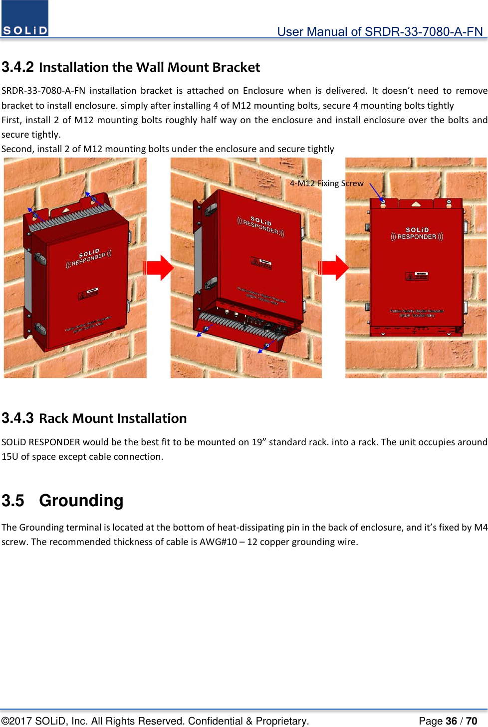                                             User Manual of SRDR-33-7080-A-FN ©2017 SOLiD, Inc. All Rights Reserved. Confidential &amp; Proprietary.                     Page 36 / 70  3.4.2 Installation the Wall Mount Bracket SRDR-33-7080-A-FN installation  bracket is attached on Enclosure when is delivered. It doesn’t need to remove bracket to install enclosure. simply after installing 4 of M12 mounting bolts, secure 4 mounting bolts tightly First, install 2 of M12 mounting bolts roughly half way on the enclosure and install enclosure over the bolts and secure tightly. Second, install 2 of M12 mounting bolts under the enclosure and secure tightly    3.4.3 Rack Mount Installation SOLiD RESPONDER would be the best fit to be mounted on 19” standard rack. into a rack. The unit occupies around 15U of space except cable connection.  3.5  Grounding The Grounding terminal is located at the bottom of heat-dissipating pin in the back of enclosure, and it’s fixed by M4 screw. The recommended thickness of cable is AWG#10 – 12 copper grounding wire.  