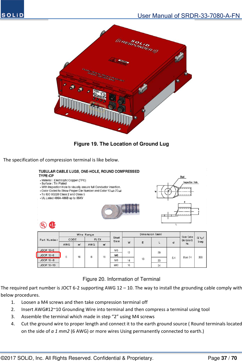                                             User Manual of SRDR-33-7080-A-FN ©2017 SOLiD, Inc. All Rights Reserved. Confidential &amp; Proprietary.                     Page 37 / 70  Figure 19. The Location of Ground Lug   The specification of compression terminal is like below.  Figure 20. Information of Terminal The required part number is JOCT 6-2 supporting AWG 12 – 10. The way to install the grounding cable comply with below procedures.   1. Loosen a M4 screws and then take compression terminal off   2. Insert AWG#12~10 Grounding Wire into terminal and then compress a terminal using tool 3. Assemble the terminal which made in step “2” using M4 screws 4. Cut the ground wire to proper length and connect it to the earth ground source ( Round terminals located on the side of a 1 mm2 (6 AWG) or more wires Using permanently connected to earth.)  