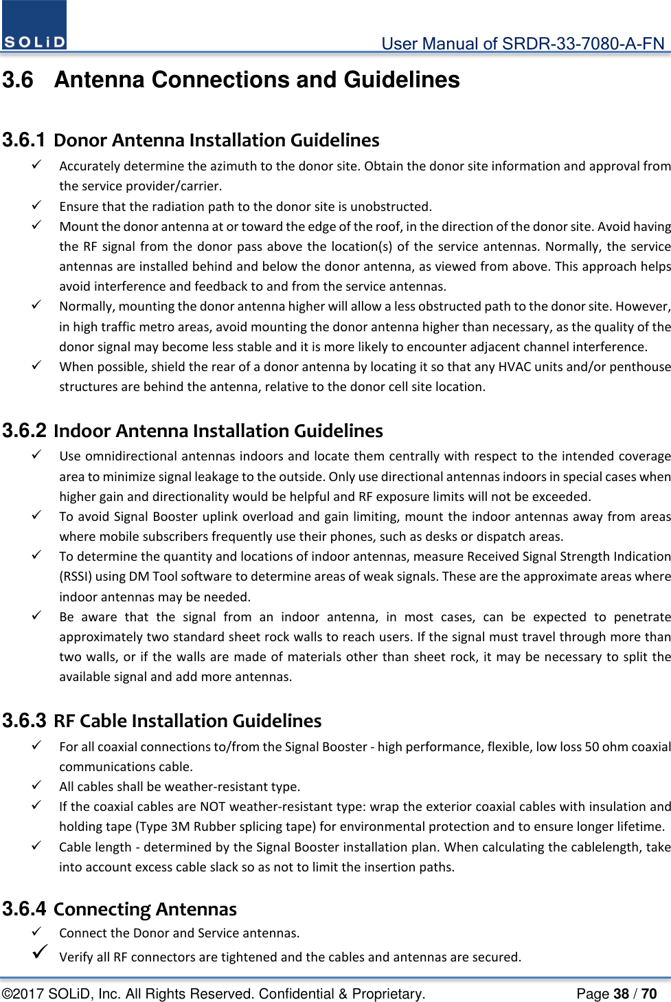                                             User Manual of SRDR-33-7080-A-FN ©2017 SOLiD, Inc. All Rights Reserved. Confidential &amp; Proprietary.                     Page 38 / 70 3.6  Antenna Connections and Guidelines  3.6.1 Donor Antenna Installation Guidelines  Accurately determine the azimuth to the donor site. Obtain the donor site information and approval from the service provider/carrier.    Ensure that the radiation path to the donor site is unobstructed.  Mount the donor antenna at or toward the edge of the roof, in the direction of the donor site. Avoid having the RF signal from the donor pass above the location(s) of the service antennas. Normally, the service antennas are installed behind and below the donor antenna, as viewed from above. This approach helps avoid interference and feedback to and from the service antennas.  Normally, mounting the donor antenna higher will allow a less obstructed path to the donor site. However, in high traffic metro areas, avoid mounting the donor antenna higher than necessary, as the quality of the donor signal may become less stable and it is more likely to encounter adjacent channel interference.    When possible, shield the rear of a donor antenna by locating it so that any HVAC units and/or penthouse structures are behind the antenna, relative to the donor cell site location.  3.6.2 Indoor Antenna Installation Guidelines  Use omnidirectional antennas indoors and locate them centrally with respect to the intended coverage area to minimize signal leakage to the outside. Only use directional antennas indoors in special cases when higher gain and directionality would be helpful and RF exposure limits will not be exceeded.    To avoid Signal Booster uplink overload and gain limiting, mount the indoor antennas away from areas where mobile subscribers frequently use their phones, such as desks or dispatch areas.  To determine the quantity and locations of indoor antennas, measure Received Signal Strength Indication (RSSI) using DM Tool software to determine areas of weak signals. These are the approximate areas where indoor antennas may be needed.    Be aware that the signal from an indoor antenna, in most cases, can be expected to penetrate approximately two standard sheet rock walls to reach users. If the signal must travel through more than two walls, or if the walls are made of materials other than sheet rock, it may be necessary to split the available signal and add more antennas.  3.6.3 RF Cable Installation Guidelines  For all coaxial connections to/from the Signal Booster - high performance, flexible, low loss 50 ohm coaxial communications cable.  All cables shall be weather-resistant type.    If the coaxial cables are NOT weather-resistant type: wrap the exterior coaxial cables with insulation and holding tape (Type 3M Rubber splicing tape) for environmental protection and to ensure longer lifetime.    Cable length - determined by the Signal Booster installation plan. When calculating the cablelength, take into account excess cable slack so as not to limit the insertion paths.  3.6.4 Connecting Antennas  Connect the Donor and Service antennas.    Verify all RF connectors are tightened and the cables and antennas are secured.   