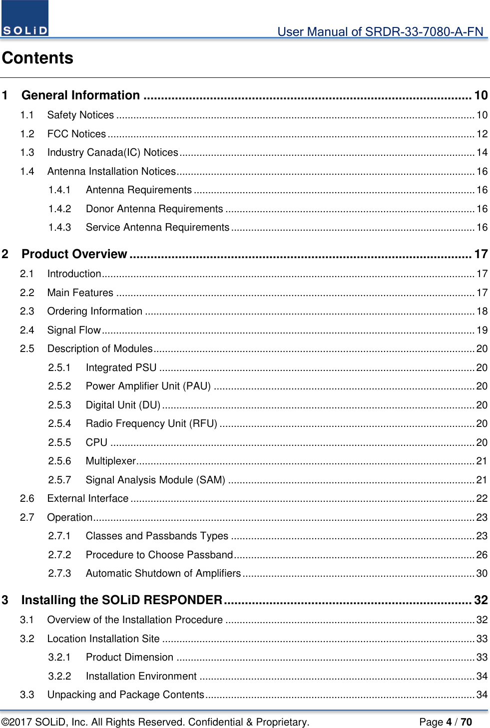                                             User Manual of SRDR-33-7080-A-FN ©2017 SOLiD, Inc. All Rights Reserved. Confidential &amp; Proprietary.                     Page 4 / 70 Contents 1 General Information .............................................................................................. 10 1.1 Safety Notices ............................................................................................................................. 10 1.2 FCC Notices ................................................................................................................................ 12 1.3 Industry Canada(IC) Notices ....................................................................................................... 14 1.4 Antenna Installation Notices ........................................................................................................ 16 1.4.1 Antenna Requirements .................................................................................................. 16 1.4.2 Donor Antenna Requirements ....................................................................................... 16 1.4.3 Service Antenna Requirements ..................................................................................... 16 2 Product Overview .................................................................................................. 17 2.1 Introduction .................................................................................................................................. 17 2.2 Main Features ............................................................................................................................. 17 2.3 Ordering Information ................................................................................................................... 18 2.4 Signal Flow .................................................................................................................................. 19 2.5 Description of Modules ................................................................................................................ 20 2.5.1 Integrated PSU .............................................................................................................. 20 2.5.2 Power Amplifier Unit (PAU) ........................................................................................... 20 2.5.3 Digital Unit (DU) ............................................................................................................. 20 2.5.4 Radio Frequency Unit (RFU) ......................................................................................... 20 2.5.5 CPU ............................................................................................................................... 20 2.5.6 Multiplexer ...................................................................................................................... 21 2.5.7 Signal Analysis Module (SAM) ...................................................................................... 21 2.6 External Interface ........................................................................................................................ 22 2.7 Operation ..................................................................................................................................... 23 2.7.1 Classes and Passbands Types ..................................................................................... 23 2.7.2 Procedure to Choose Passband .................................................................................... 26 2.7.3 Automatic Shutdown of Amplifiers ................................................................................. 30 3 Installing the SOLiD RESPONDER ....................................................................... 32 3.1 Overview of the Installation Procedure ....................................................................................... 32 3.2 Location Installation Site ............................................................................................................. 33 3.2.1 Product Dimension ........................................................................................................ 33 3.2.2 Installation Environment ................................................................................................ 34 3.3 Unpacking and Package Contents .............................................................................................. 34 