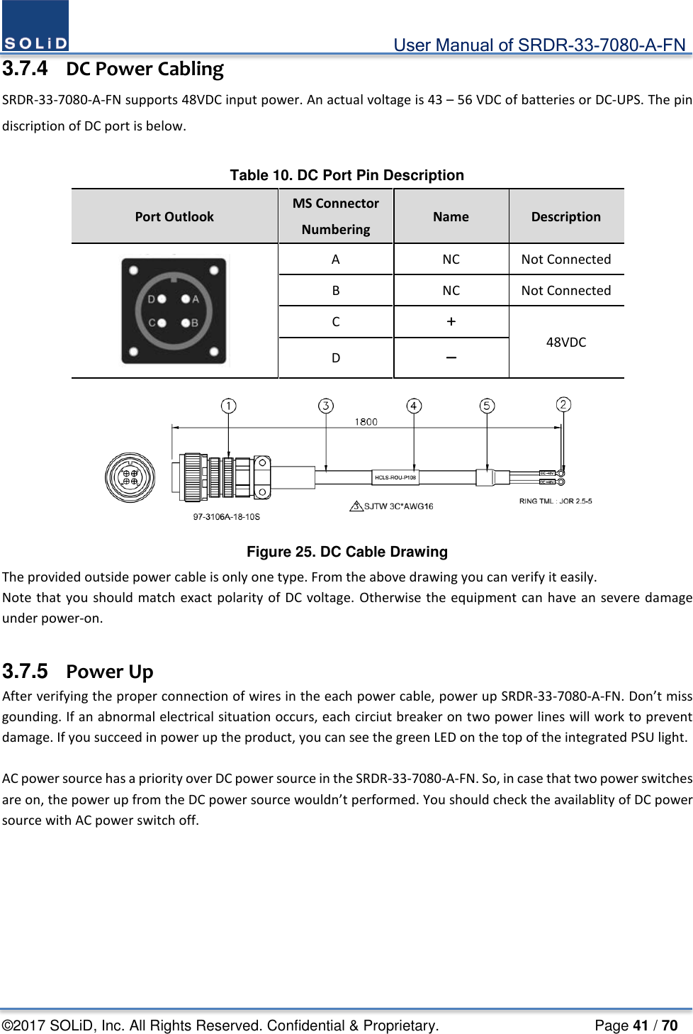                                             User Manual of SRDR-33-7080-A-FN ©2017 SOLiD, Inc. All Rights Reserved. Confidential &amp; Proprietary.                     Page 41 / 70 3.7.4  DC Power Cabling SRDR-33-7080-A-FN supports 48VDC input power. An actual voltage is 43 – 56 VDC of batteries or DC-UPS. The pin discription of DC port is below.  Table 10. DC Port Pin Description Port Outlook MS Connector Numbering Name  Description  A  NC Not Connected B  NC Not Connected C ＋ 48VDC D －  Figure 25. DC Cable Drawing The provided outside power cable is only one type. From the above drawing you can verify it easily.   Note that you should match exact polarity of DC voltage. Otherwise the equipment can have an severe damage under power-on.  3.7.5   Power Up After verifying the proper connection of wires in the each power cable, power up SRDR-33-7080-A-FN. Don’t miss gounding. If an abnormal electrical situation occurs, each circiut breaker on two power lines will work to prevent damage. If you succeed in power up the product, you can see the green LED on the top of the integrated PSU light.  AC power source has a priority over DC power source in the SRDR-33-7080-A-FN. So, in case that two power switches are on, the power up from the DC power source wouldn’t performed. You should check the availablity of DC power source with AC power switch off.    