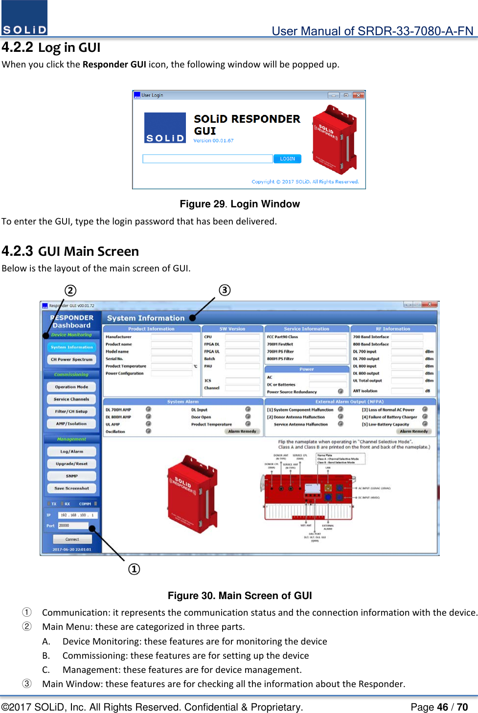                                             User Manual of SRDR-33-7080-A-FN ©2017 SOLiD, Inc. All Rights Reserved. Confidential &amp; Proprietary.                     Page 46 / 70 4.2.2 Log in GUI When you click the Responder GUI icon, the following window will be popped up.   Figure 29. Login Window To enter the GUI, type the login password that has been delivered.  4.2.3 GUI Main Screen Below is the layout of the main screen of GUI.  Figure 30. Main Screen of GUI ① Communication: it represents the communication status and the connection information with the device. ② Main Menu: these are categorized in three parts. A. Device Monitoring: these features are for monitoring the device B. Commissioning: these features are for setting up the device C. Management: these features are for device management. ③ Main Window: these features are for checking all the information about the Responder. 