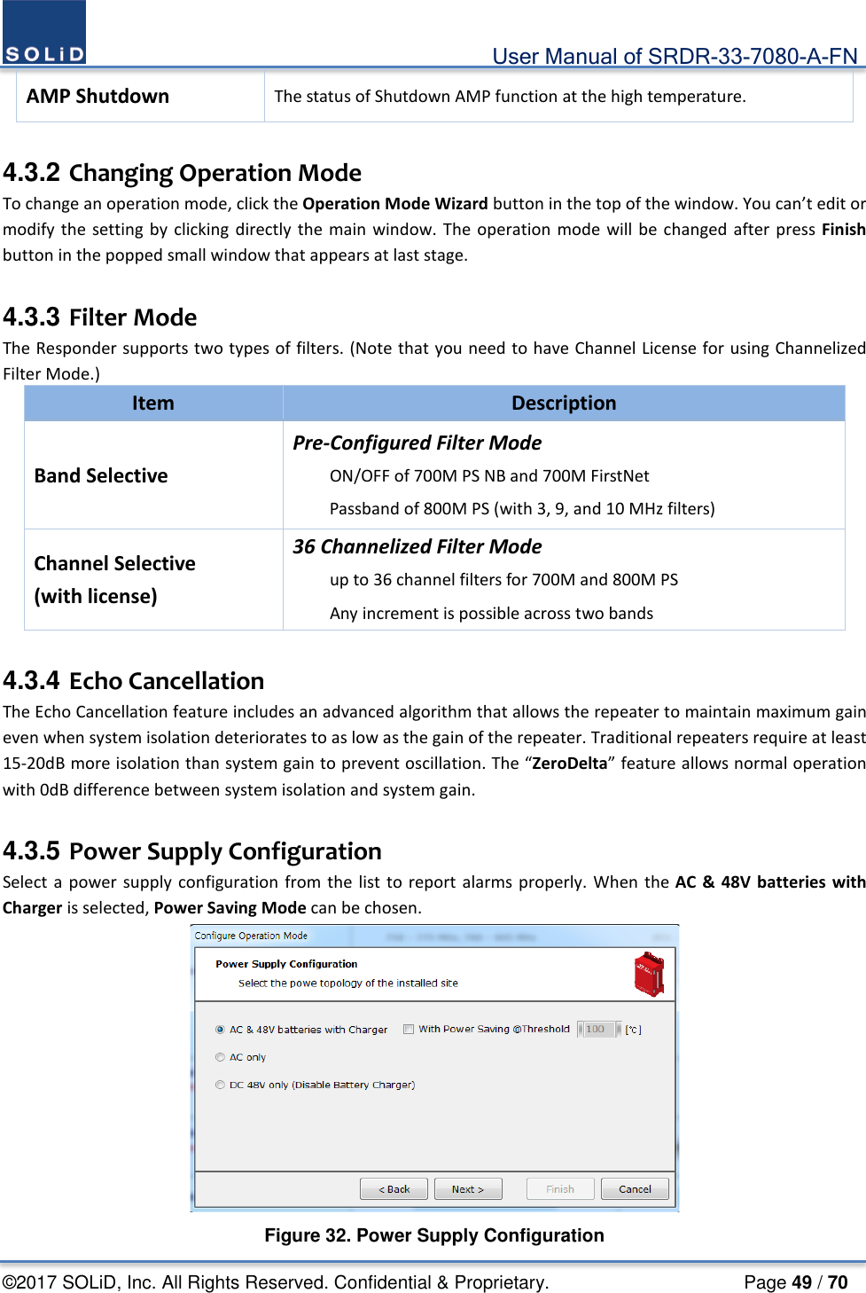                                             User Manual of SRDR-33-7080-A-FN ©2017 SOLiD, Inc. All Rights Reserved. Confidential &amp; Proprietary.                     Page 49 / 70 AMP Shutdown The status of Shutdown AMP function at the high temperature.  4.3.2 Changing Operation Mode To change an operation mode, click the Operation Mode Wizard button in the top of the window. You can’t edit or modify the setting by clicking directly the main window. The operation mode will be changed after press Finish button in the popped small window that appears at last stage.    4.3.3 Filter Mode The Responder supports two types of filters. (Note that you need to have Channel License for using Channelized Filter Mode.) Item Description Band Selective Pre-Configured Filter Mode ON/OFF of 700M PS NB and 700M FirstNet Passband of 800M PS (with 3, 9, and 10 MHz filters) Channel Selective (with license) 36 Channelized Filter Mode up to 36 channel filters for 700M and 800M PS Any increment is possible across two bands  4.3.4 Echo Cancellation The Echo Cancellation feature includes an advanced algorithm that allows the repeater to maintain maximum gain even when system isolation deteriorates to as low as the gain of the repeater. Traditional repeaters require at least 15-20dB more isolation than system gain to prevent oscillation. The “ZeroDelta” feature allows normal operation with 0dB difference between system isolation and system gain.    4.3.5 Power Supply Configuration Select a power supply configuration from the list to report alarms properly. When the AC &amp; 48V batteries with Charger is selected, Power Saving Mode can be chosen.  Figure 32. Power Supply Configuration 