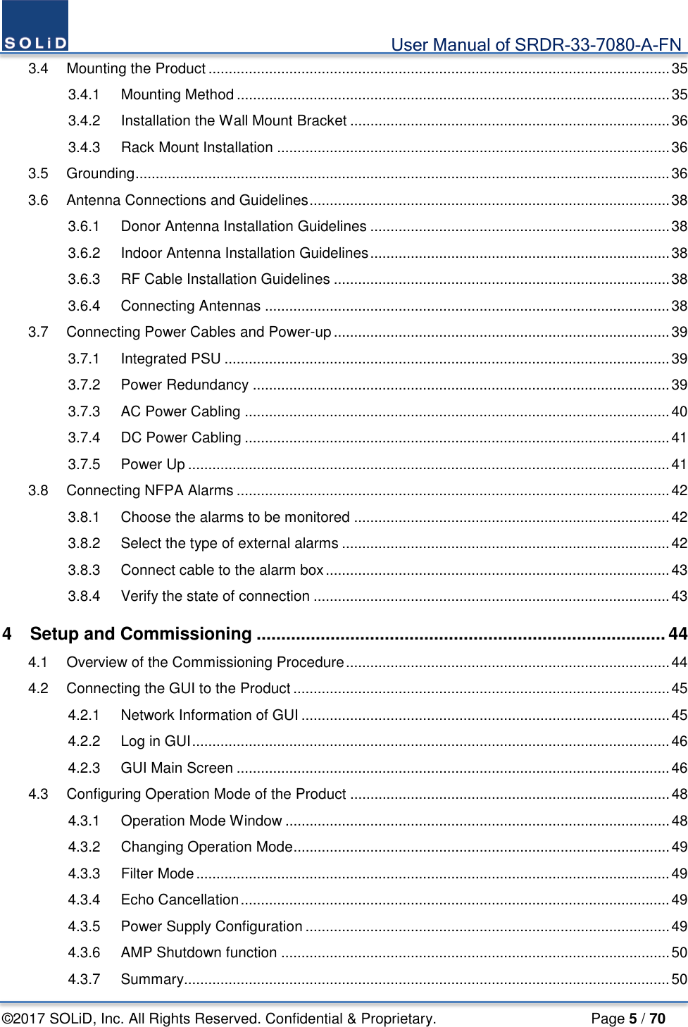                                             User Manual of SRDR-33-7080-A-FN ©2017 SOLiD, Inc. All Rights Reserved. Confidential &amp; Proprietary.                     Page 5 / 70 3.4 Mounting the Product .................................................................................................................. 35 3.4.1 Mounting Method ........................................................................................................... 35 3.4.2 Installation the Wall Mount Bracket ............................................................................... 36 3.4.3 Rack Mount Installation ................................................................................................. 36 3.5 Grounding .................................................................................................................................... 36 3.6 Antenna Connections and Guidelines ......................................................................................... 38 3.6.1 Donor Antenna Installation Guidelines .......................................................................... 38 3.6.2 Indoor Antenna Installation Guidelines .......................................................................... 38 3.6.3 RF Cable Installation Guidelines ................................................................................... 38 3.6.4 Connecting Antennas .................................................................................................... 38 3.7 Connecting Power Cables and Power-up ................................................................................... 39 3.7.1 Integrated PSU .............................................................................................................. 39 3.7.2 Power Redundancy ....................................................................................................... 39 3.7.3 AC Power Cabling ......................................................................................................... 40 3.7.4 DC Power Cabling ......................................................................................................... 41 3.7.5 Power Up ....................................................................................................................... 41 3.8 Connecting NFPA Alarms ........................................................................................................... 42 3.8.1 Choose the alarms to be monitored .............................................................................. 42 3.8.2 Select the type of external alarms ................................................................................. 42 3.8.3 Connect cable to the alarm box ..................................................................................... 43 3.8.4 Verify the state of connection ........................................................................................ 43 4 Setup and Commissioning ................................................................................... 44 4.1 Overview of the Commissioning Procedure ................................................................................ 44 4.2 Connecting the GUI to the Product ............................................................................................. 45 4.2.1 Network Information of GUI ........................................................................................... 45 4.2.2 Log in GUI ...................................................................................................................... 46 4.2.3 GUI Main Screen ........................................................................................................... 46 4.3 Configuring Operation Mode of the Product ............................................................................... 48 4.3.1 Operation Mode Window ............................................................................................... 48 4.3.2 Changing Operation Mode ............................................................................................. 49 4.3.3 Filter Mode ..................................................................................................................... 49 4.3.4 Echo Cancellation .......................................................................................................... 49 4.3.5 Power Supply Configuration .......................................................................................... 49 4.3.6 AMP Shutdown function ................................................................................................ 50 4.3.7 Summary ........................................................................................................................ 50 