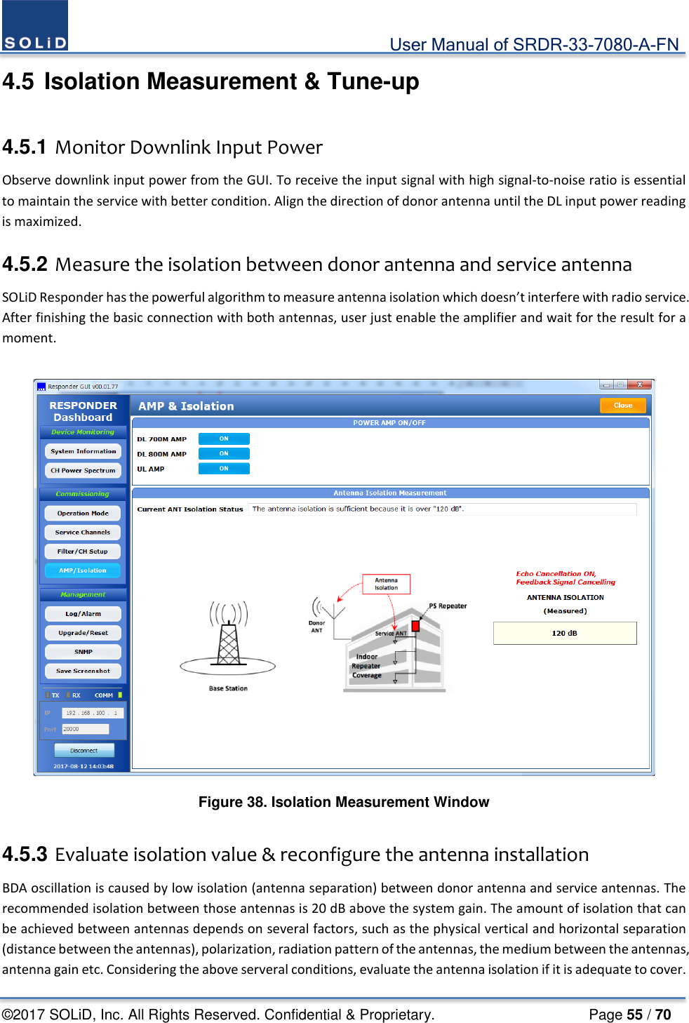                                             User Manual of SRDR-33-7080-A-FN ©2017 SOLiD, Inc. All Rights Reserved. Confidential &amp; Proprietary.                     Page 55 / 70 4.5 Isolation Measurement &amp; Tune-up  4.5.1 Monitor Downlink Input Power   Observe downlink input power from the GUI. To receive the input signal with high signal-to-noise ratio is essential to maintain the service with better condition. Align the direction of donor antenna until the DL input power reading is maximized.  4.5.2 Measure the isolation between donor antenna and service antenna SOLiD Responder has the powerful algorithm to measure antenna isolation which doesn’t interfere with radio service. After finishing the basic connection with both antennas, user just enable the amplifier and wait for the result for a moment.     Figure 38. Isolation Measurement Window  4.5.3 Evaluate isolation value &amp; reconfigure the antenna installation BDA oscillation is caused by low isolation (antenna separation) between donor antenna and service antennas. The recommended isolation between those antennas is 20 dB above the system gain. The amount of isolation that can be achieved between antennas depends on several factors, such as the physical vertical and horizontal separation (distance between the antennas), polarization, radiation pattern of the antennas, the medium between the antennas, antenna gain etc. Considering the above serveral conditions, evaluate the antenna isolation if it is adequate to cover. 