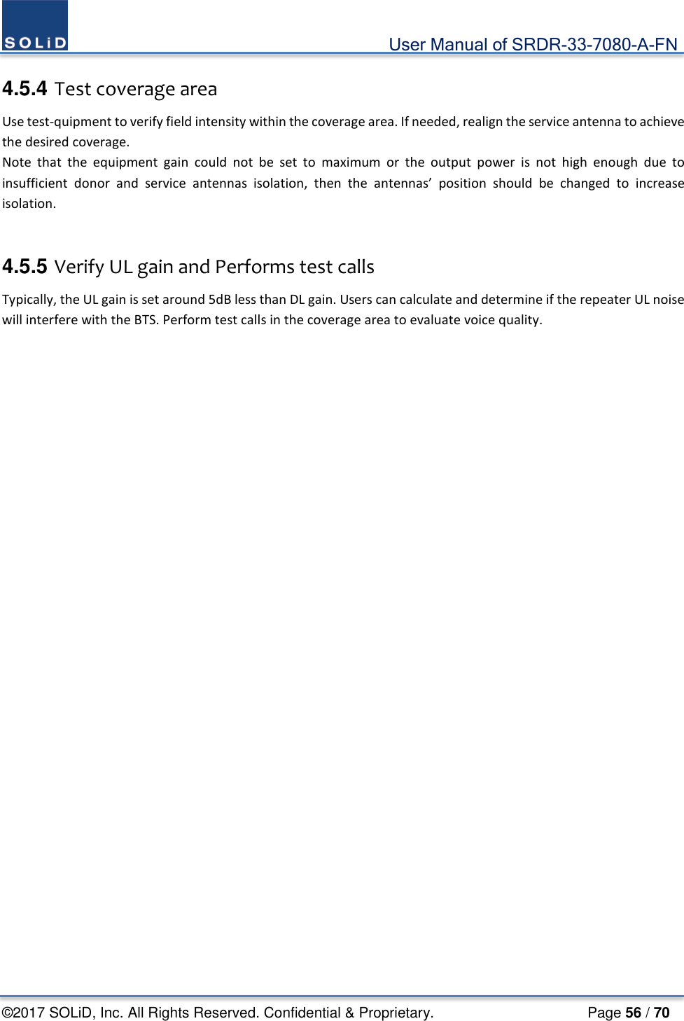                                             User Manual of SRDR-33-7080-A-FN ©2017 SOLiD, Inc. All Rights Reserved. Confidential &amp; Proprietary.                     Page 56 / 70  4.5.4 Test coverage area Use test-quipment to verify field intensity within the coverage area. If needed, realign the service antenna to achieve the desired coverage.   Note that the equipment gain could not be set to maximum or the output power is not high enough due to insufficient donor and service antennas isolation, then the antennas’ position should be changed to increase isolation.     4.5.5 Verify UL gain and Performs test calls Typically, the UL gain is set around 5dB less than DL gain. Users can calculate and determine if the repeater UL noise will interfere with the BTS. Perform test calls in the coverage area to evaluate voice quality.   