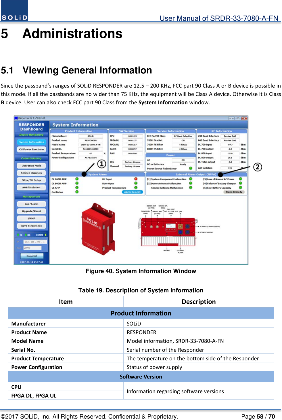                                             User Manual of SRDR-33-7080-A-FN ©2017 SOLiD, Inc. All Rights Reserved. Confidential &amp; Proprietary.                     Page 58 / 70 5  Administrations  5.1  Viewing General Information Since the passband’s ranges of SOLiD RESPONDER are 12.5 – 200 KHz, FCC part 90 Class A or B device is possible in this mode. If all the passbands are no wider than 75 KHz, the equipment will be Class A device. Otherwise it is Class B device. User can also check FCC part 90 Class from the System Information window.   Figure 40. System Information Window  Table 19. Description of System Information Item Description Product Information Manufacturer SOLiD Product Name RESPONDER Model Name Model information, SRDR-33-7080-A-FN Serial No. Serial number of the Responder Product Temperature The temperature on the bottom side of the Responder Power Configuration Status of power supply Software Version CPU Information regarding software versions FPGA DL, FPGA UL 