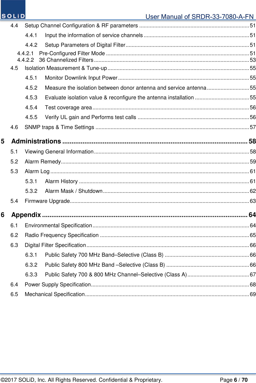                                             User Manual of SRDR-33-7080-A-FN ©2017 SOLiD, Inc. All Rights Reserved. Confidential &amp; Proprietary.                     Page 6 / 70 4.4 Setup Channel Configuration &amp; RF parameters ......................................................................... 51 4.4.1 Input the information of service channels ...................................................................... 51 4.4.2 Setup Parameters of Digital Filter .................................................................................. 51 4.4.2.1 Pre-Configured Filter Mode ............................................................................................... 51 4.4.2.2 36 Channelized Filters ....................................................................................................... 53 4.5 Isolation Measurement &amp; Tune-up .............................................................................................. 55 4.5.1 Monitor Downlink Input Power ....................................................................................... 55 4.5.2 Measure the isolation between donor antenna and service antenna ............................ 55 4.5.3 Evaluate isolation value &amp; reconfigure the antenna installation .................................... 55 4.5.4 Test coverage area ........................................................................................................ 56 4.5.5 Verify UL gain and Performs test calls .......................................................................... 56 4.6 SNMP traps &amp; Time Settings ...................................................................................................... 57 5 Administrations ..................................................................................................... 58 5.1 Viewing General Information ....................................................................................................... 58 5.2 Alarm Remedy ............................................................................................................................. 59 5.3 Alarm Log .................................................................................................................................... 61 5.3.1 Alarm History ................................................................................................................. 61 5.3.2 Alarm Mask / Shutdown ................................................................................................. 62 5.4 Firmware Upgrade....................................................................................................................... 63 6 Appendix ................................................................................................................ 64 6.1 Environmental Specification ........................................................................................................ 64 6.2 Radio Frequency Specification ................................................................................................... 65 6.3 Digital Filter Specification ............................................................................................................ 66 6.3.1 Public Safety 700 MHz Band–Selective (Class B) ........................................................ 66 6.3.2 Public Safety 800 MHz Band –Selective (Class B) ....................................................... 66 6.3.3 Public Safety 700 &amp; 800 MHz Channel–Selective (Class A) ......................................... 67 6.4 Power Supply Specification ......................................................................................................... 68 6.5 Mechanical Specification ............................................................................................................. 69 