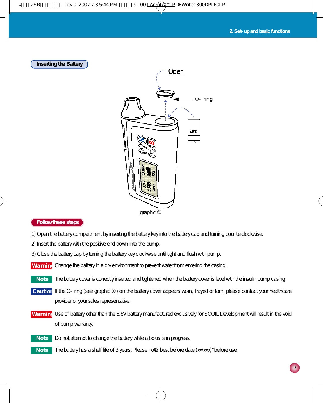 92. Set-up and basic functionsInserting the BatteryFollow these steps1) Open the battery compartment by inserting the battery key into the battery cap and turning counterclockwise.2) Insert the battery with the positive end down into the pump.3) Close the battery cap by turning the battery key clockwise until tight and flush with pump.C a u t i o n If the O-ring (see graphic ①) on the battery cover appears worn, frayed or torn, please contact your healthcareprovider or your sales representative.N o t e The battery cover is correctly inserted and tightened when the battery cover is level with the insulin pump casing.N o t e Do not attempt to change the battery while a bolus is in progress.N o t e The battery has a shelf life of 3 years. Please note “best before date (xx/xxx)”before useW a r n i n gChange the battery in a dry environment to prevent water from entering the casing.W a r n i n gUse of battery other than the 3.6V battery manufactured exclusively for SOOIL Development will result in the voidof pump warranty.O - r i n ggraphic ①#다나2SR영문메뉴얼 rev.0  2007.7.3 5:44 PM  페이지9   001 Acrobat™ PDFWriter 300DPI 60LPI