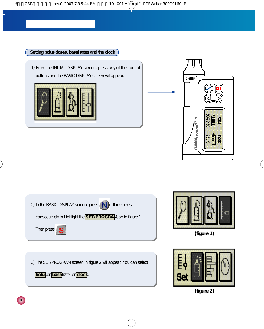 1 0Setting bolus doses, basal rates and the clock1) From the INITIAL DISPLAY screen, press any of the controlbuttons and the BASIC DISPLAY screen will appear.2) In the BASIC DISPLAY screen, press              three timesconsecutively to highlight the  S E T / P R O G R A Micon in figure 1.Then press              . (figure 1)(figure 2)3) The SET/PROGRAM screen in figure 2 will appear. You can selectb o l u sor  b a s a lrate  or  c l o c k.#다나2SR영문메뉴얼 rev.0  2007.7.3 5:44 PM  페이지10   001 Acrobat™ PDFWriter 300DPI 60LPI