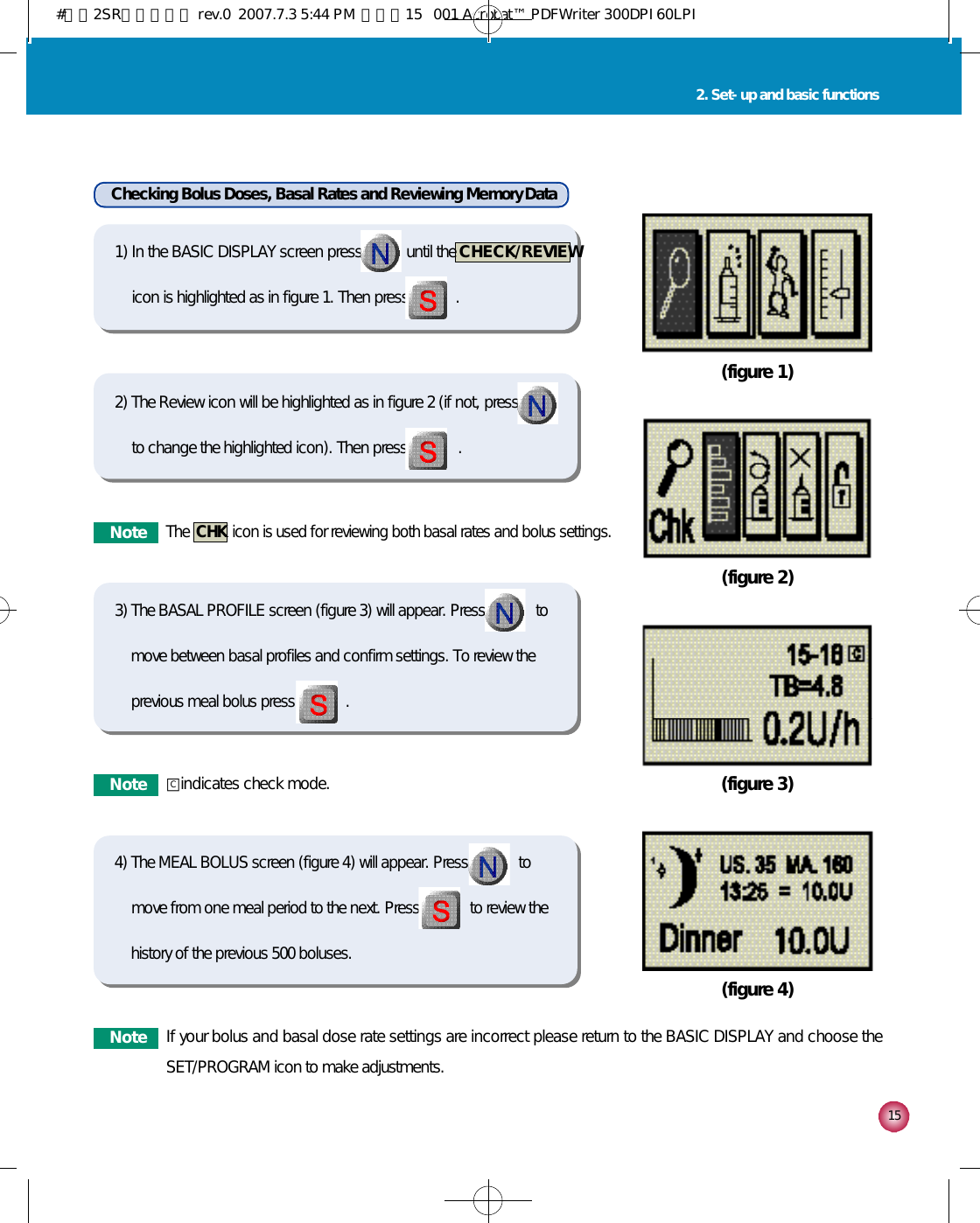 1 52. Set-up and basic functions(figure 1)(figure 2)(figure 3)(figure 4)Checking Bolus Doses, Basal Rates and Reviewing Memory Data1) In the BASIC DISPLAY screen press           until the  C H E C K / R E V I E Wicon is highlighted as in figure 1. Then press            .2) The Review icon will be highlighted as in figure 2 (if not, pressto change the highlighted icon). Then press             . 3) The BASAL PROFILE screen (figure 3) will appear. Press             tomove between basal profiles and confirm settings. To review theprevious meal bolus press             .4) The MEAL BOLUS screen (figure 4) will appear. Press             tomove from one meal period to the next. Press             to review thehistory of the previous 500 boluses.N o t eThe  CHK icon is used for reviewing both basal rates and bolus settings.N o t e □indicates check mode.N o t e If your bolus and basal dose rate settings are incorrect please return to the BASIC DISPLAY and choose theSET/PROGRAM icon to make adjustments.C#다나2SR영문메뉴얼 rev.0  2007.7.3 5:44 PM  페이지15   001 Acrobat™ PDFWriter 300DPI 60LPI