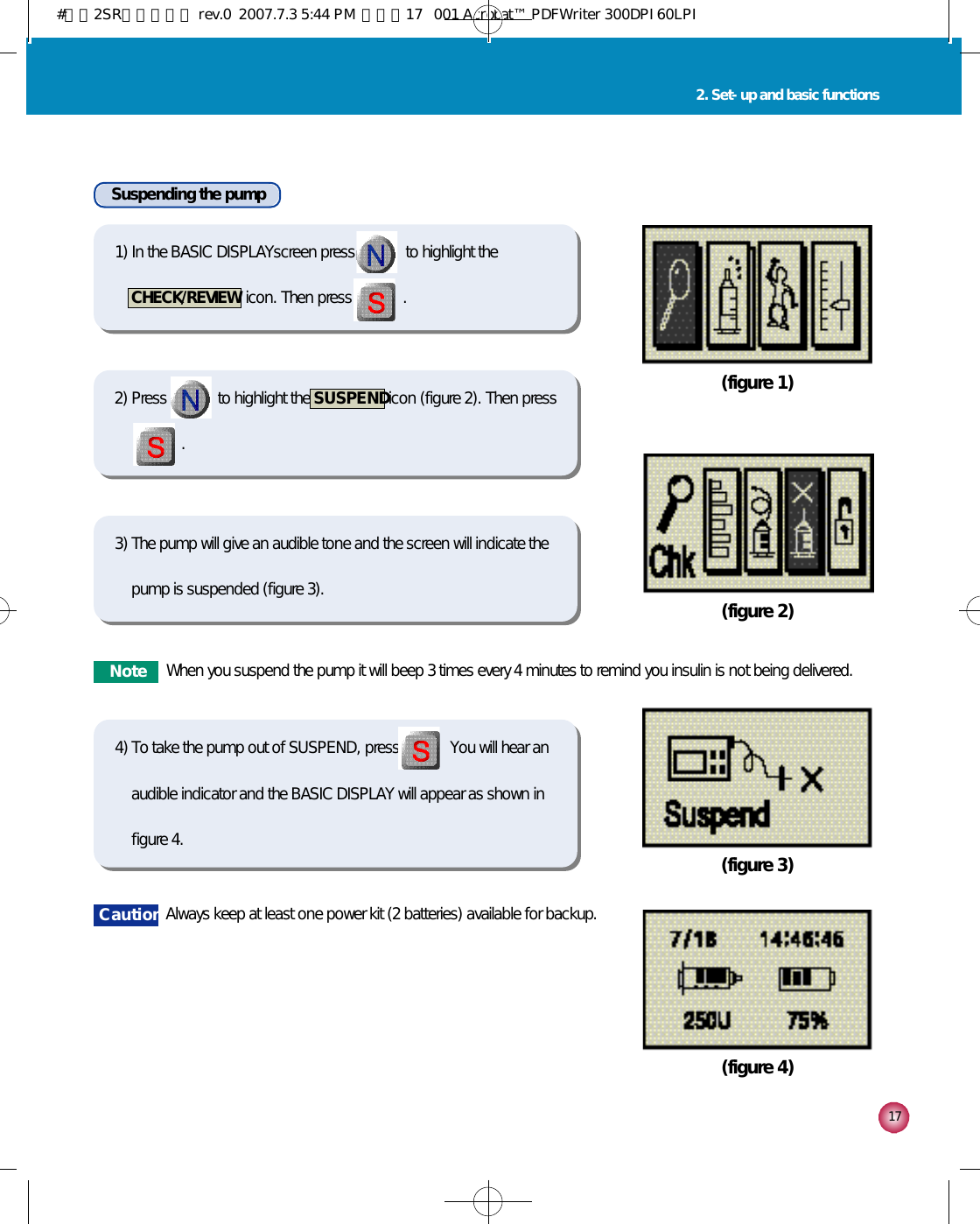 1 72. Set-up and basic functions(figure 1)(figure 2)(figure 3)(figure 4)Suspending the pump선택선택1) In the BASIC DISPLAYscreen press             to highlight theCHECK/REVIEW  icon. Then press             .2) Press             to highlight the  S U S P E N Dicon (figure 2). Then press   .선택선택3) The pump will give an audible tone and the screen will indicate thepump is suspended (figure 3).선택선택4) To take the pump out of SUSPEND, press             You will hear anaudible indicator and the BASIC DISPLAY will appear as shown infigure 4.C a u t i o n Always keep at least one power kit (2 batteries) available for backup.N o t e When you suspend the pump it will beep 3 times every 4 minutes to remind you insulin is not being delivered.#다나2SR영문메뉴얼 rev.0  2007.7.3 5:44 PM  페이지17   001 Acrobat™ PDFWriter 300DPI 60LPI