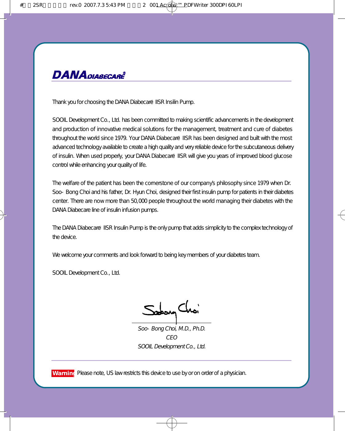 Thank you for choosing the DANA DiabecareⓇIISR Insilin Pump. SOOIL Development Co., Ltd. has been committed to making scientific advancements in the developmentand production of innovative medical solutions for the management, treatment and cure of diabetesthroughout the world since 1979. Your DANA DiabecareⓇIISR has been designed and built with the mostadvanced technology available to create a high quality and very reliable device for the subcutaneous deliveryof insulin. When used properly, your DANA DiabecareⓇIISR will give you years of improved blood glucosecontrol while enhancing your quality of life. The welfare of the patient has been the cornerstone of our company’s philosophy since 1979 when Dr.Soo-Bong Choi and his father, Dr. Hyun Choi, designed their first insulin pump for patients in their diabetescenter. There are now more than 50,000 people throughout the world managing their diabetes with theDANA Diabecare line of insulin infusion pumps. The DANA DiabecareⓇIISR Insulin Pump is the only pump that adds simplicity to the complex technology ofthe device.We welcome your comments and look forward to being key members of your diabetes team.SOOIL Development Co., Ltd.Soo-Bong Choi, M.D., Ph.D.CEO SOOIL Development Co., Ltd.W a r n i n gPlease note, US law restricts this device to use by or on order of a physician.#다나2SR영문메뉴얼 rev.0  2007.7.3 5:43 PM  페이지2   001 Acrobat™ PDFWriter 300DPI 60LPI