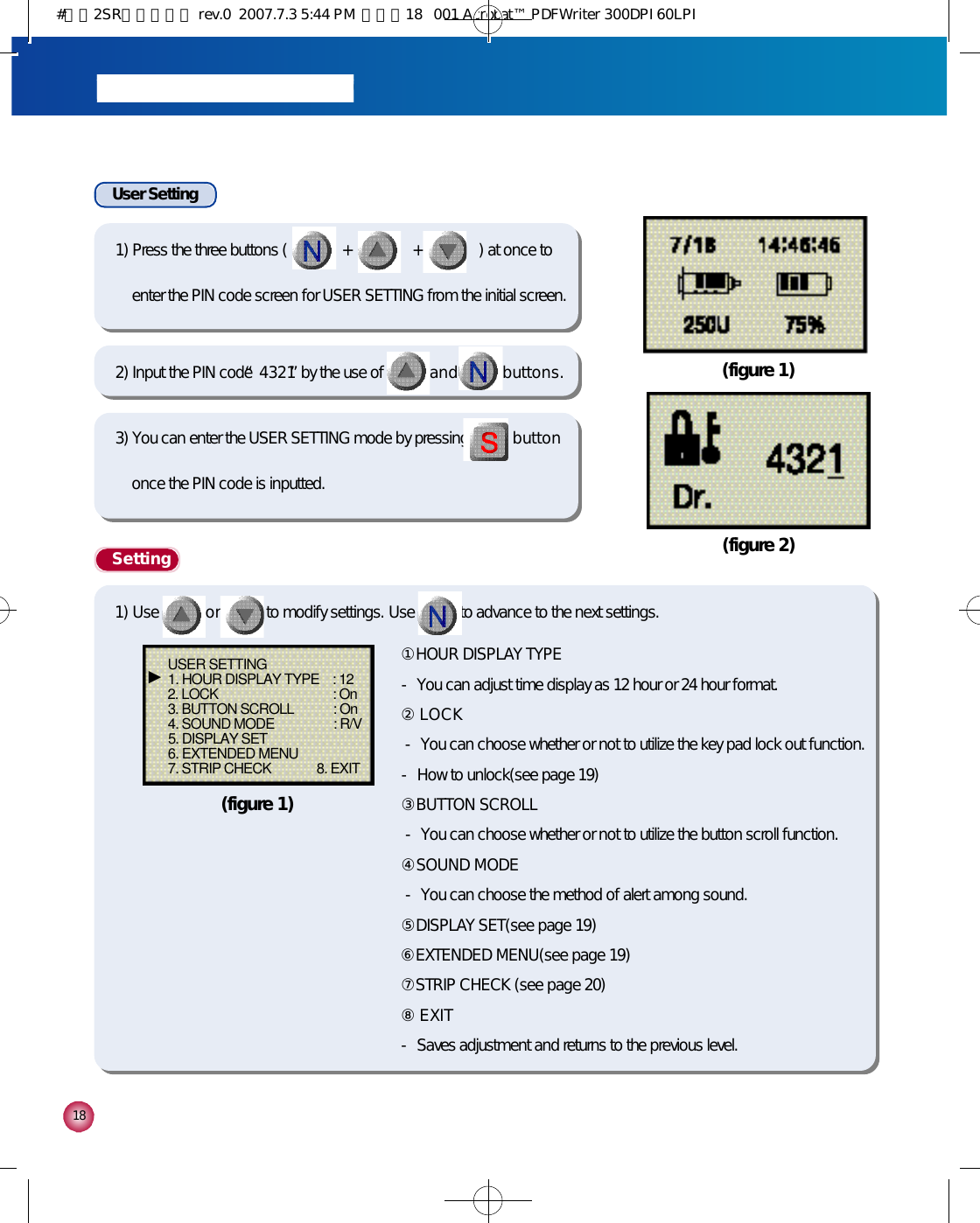 1 8User Setting(figure 1)(figure 2)1) Press the three buttons (              +               +              ) at once toenter the PIN code screen for USER SETTING from the initial screen.2) Input the PIN code “4 3 2 1”by the use of a n d b u t t o n s .3) You can enter the USER SETTING mode by pressing b u t t o nonce the PIN code is inputted.S e t t i n g①HOUR DISPLAY TYPE- You can adjust time display as 12 hour or 24 hour format.②L O C K- You can choose whether or not to utilize the key pad lock out function.- How to unlock(see page 19)③BUTTON SCROLL- You can choose whether or not to utilize the button scroll function.④SOUND MODE- You can choose the method of alert among sound.⑤DISPLAY SET(see page 19)⑥EXTENDED MENU(see page 19)⑦STRIP CHECK (see page 20)⑧E X I T- Saves adjustment and returns to the previous level.USER SETTING1. HOUR DISPLAY TYPE    : 122. LOCK                                   : On3. BUTTON SCROLL            : On4. SOUND MODE                  : R/V5. DISPLAY SET6. EXTENDED MENU7. STRIP CHECK              8. EXIT▶(figure 1)1) Use o r to modify settings. Use to advance to the next settings.#다나2SR영문메뉴얼 rev.0  2007.7.3 5:44 PM  페이지18   001 Acrobat™ PDFWriter 300DPI 60LPI