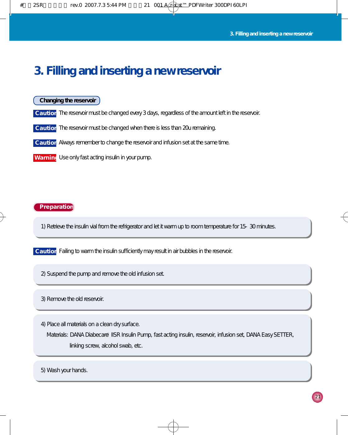 2 13. Filling and inserting a new reservoir3. Filling and inserting a new reservoirChanging the reservoirP r e p a r a t i o n1) Retrieve the insulin vial from the refrigerator and let it warm up to room temperature for 15-30 minutes. 5) Wash your hands.2) Suspend the pump and remove the old infusion set.3) Remove the old reservoir.4) Place all materials on a clean dry surface.Materials: DANA DiabecareⓇIISR Insulin Pump, fast acting insulin, reservoir, infusion set, DANA Easy SETTER, linking screw, alcohol swab, etc.C a u t i o n The reservoir must be changed every 3 days, regardless of the amount left in the reservoir.  C a u t i o n The reservoir must be changed when there is less than 20u remaining.C a u t i o n Always remember to change the reservoir and infusion set at the same time.C a u t i o n Failing to warm the insulin sufficiently may result in air bubbles in the reservoir.W a r n i n gUse only fast acting insulin in your pump. #다나2SR영문메뉴얼 rev.0  2007.7.3 5:44 PM  페이지21   001 Acrobat™ PDFWriter 300DPI 60LPI