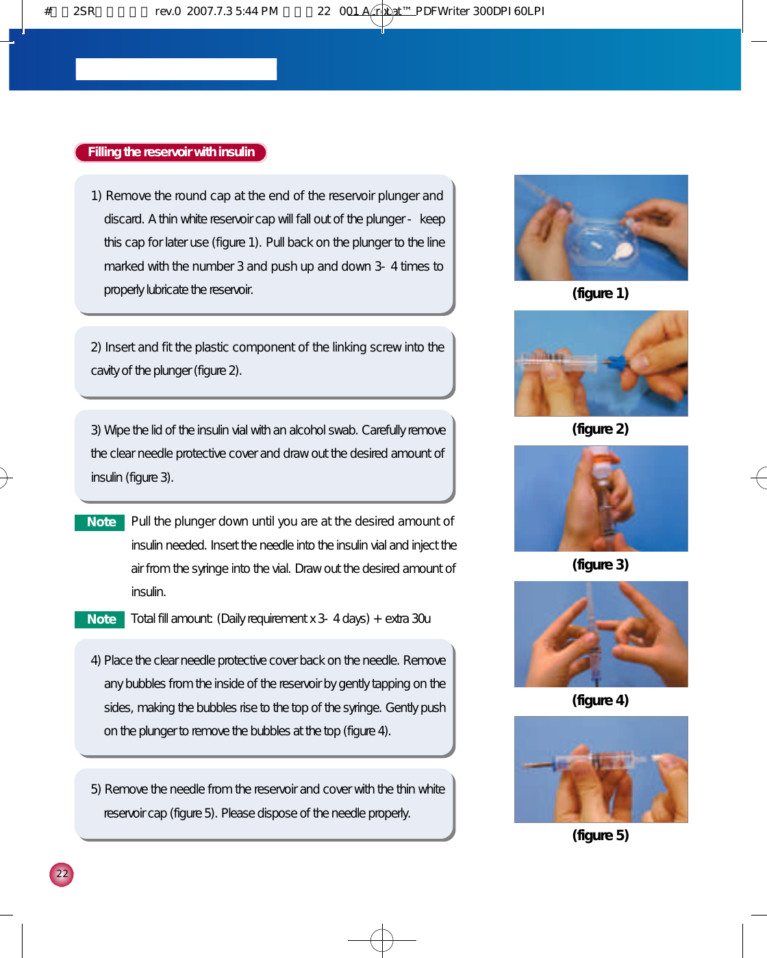 2 2Filling the reservoir with insulin1) Remove the round cap at the end of the reservoir plunger anddiscard. A thin white reservoir cap will fall out of the plunger - keepthis cap for later use (figure 1). Pull back on the plunger to the linemarked with the number 3 and push up and down 3-4 times toproperly lubricate the reservoir.2) Insert and fit the plastic component of the linking screw into thecavity of the plunger (figure 2).3) Wipe the lid of the insulin vial with an alcohol swab. Carefully removethe clear needle protective cover and draw out the desired amount ofinsulin (figure 3). 5) Remove the needle from the reservoir and cover with the thin whitereservoir cap (figure 5). Please dispose of the needle properly.4) Place the clear needle protective cover back on the needle. Removeany bubbles from the inside of the reservoir by gently tapping on thesides, making the bubbles rise to the top of the syringe. Gently pushon the plunger to remove the bubbles at the top (figure 4).(figure 1)(figure 2)(figure 3)(figure 4)(figure 5)N o t e Pull the plunger down until you are at the desired amount ofinsulin needed. Insert the needle into the insulin vial and inject theair from the syringe into the vial. Draw out the desired amount ofinsulin. N o t e Total fill amount: (Daily requirement x 3-4 days) + extra 30u#다나2SR영문메뉴얼 rev.0  2007.7.3 5:44 PM  페이지22   001 Acrobat™ PDFWriter 300DPI 60LPI
