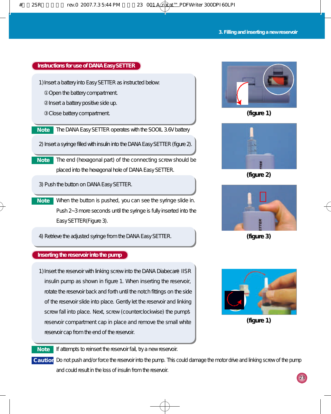 2 33. Filling and inserting a new reservoirInserting the reservoir into the pump1 )Insert the reservoir with linking screw into the DANA DiabecareⓇI I S Rinsulin pump as shown in figure 1. When inserting the reservoir,rotate the reservoir back and forth until the notch fittings on the sideof the reservoir slide into place. Gently let the reservoir and linkingscrew fall into place. Next, screw (counterclockwise) the pump’sreservoir compartment cap in place and remove the small whitereservoir cap from the end of the reservoir. (figure 1)N o t e If attempts to reinsert the reservoir fail, try a new reservoir.C a u t i o nDo not push and/or force the reservoir into the pump. This could damage the motor drive and linking screw of the pumpand could result in the loss of insulin from the reservoir. (figure 2)(figure 1)(figure 3)󰦜N o t e The DANA Easy SETTER operates with the SOOIL 3.6V batteryInstructions for use of DANA Easy SETTER1 )Insert a battery into Easy SETTER as instructed below:①Open the battery compartment.②Insert a battery positive side up.③Close battery compartment.2) Insert a syringe filled with insulin into the DANA Easy SETTER (figure 2).4) Retrieve the adjusted syringe from the DANA Easy SETTER.N o t e The end (hexagonal part) of the connecting screw should beplaced into the hexagonal hole of DANA Easy SETTER.3) Push the button on DANA Easy SETTER.N o t e When the button is pushed, you can see the syringe slide in.Push 2~3 more seconds until the syringe is fully inserted into theEasy SETTER(Figure 3).#다나2SR영문메뉴얼 rev.0  2007.7.3 5:44 PM  페이지23   001 Acrobat™ PDFWriter 300DPI 60LPI