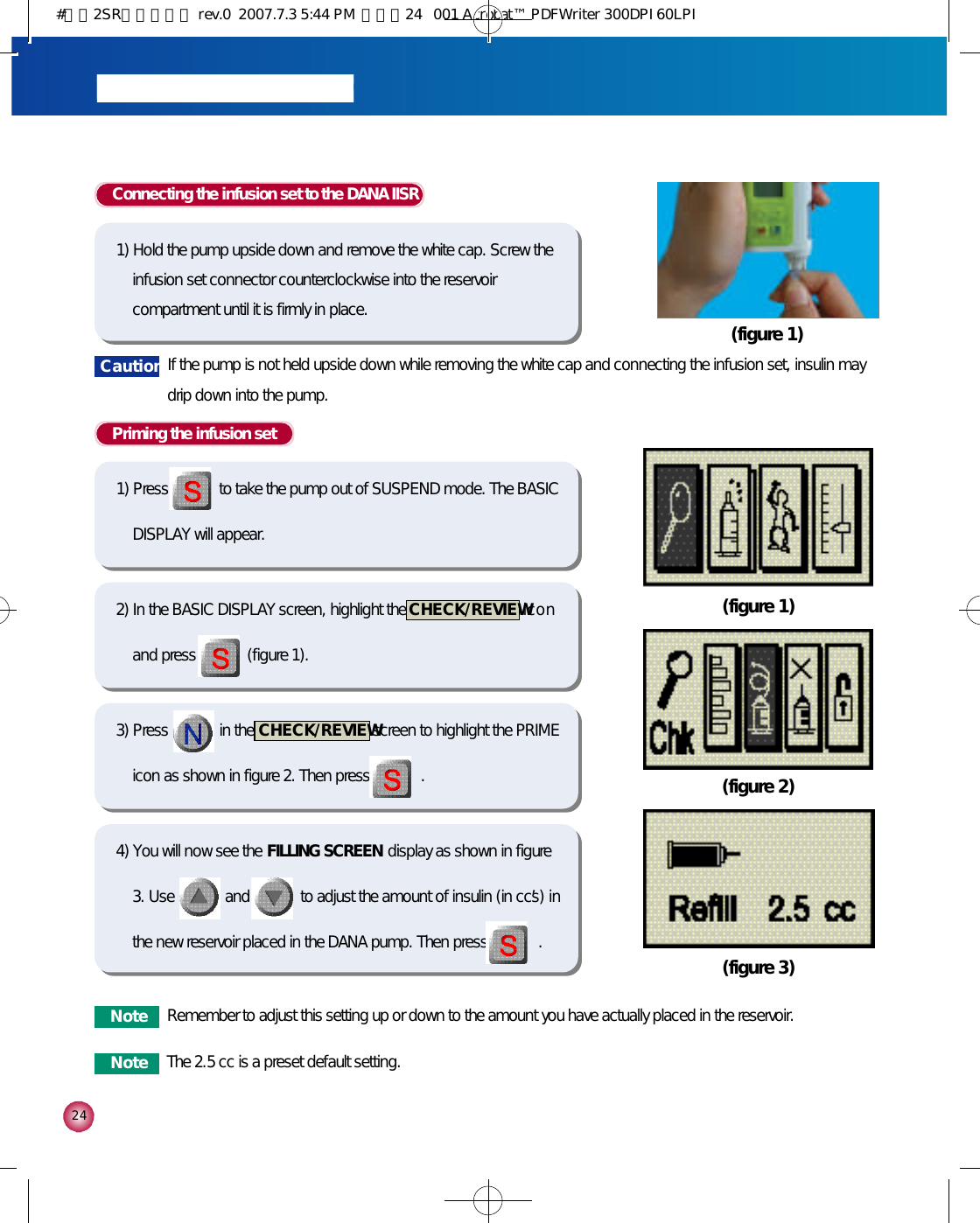2 4Priming the infusion set1) Press             to take the pump out of SUSPEND mode. The BASICDISPLAY will appear.Connecting the infusion set to the DANA IISR1) Hold the pump upside down and remove the white cap. Screw theinfusion set connector counterclockwise into the reservoircompartment until it is firmly in place. (figure 1)2) In the BASIC DISPLAY screen, highlight the  C H E C K / R E V I E Wi c o nand press             (figure 1).3) Press             in the  C H E C K / R E V I E Wscreen to highlight the PRIMEicon as shown in figure 2. Then press             .4) You will now see the  FILLING SCREEN display as shown in figure3. Use             and             to adjust the amount of insulin (in cc’s) inthe new reservoir placed in the DANA pump. Then press             .(figure 1)(figure 2)(figure 3)N o t e Remember to adjust this setting up or down to the amount you have actually placed in the reservoir.N o t e The 2.5 cc is a preset default setting. C a u t i o n If the pump is not held upside down while removing the white cap and connecting the infusion set, insulin maydrip down into the pump.#다나2SR영문메뉴얼 rev.0  2007.7.3 5:44 PM  페이지24   001 Acrobat™ PDFWriter 300DPI 60LPI