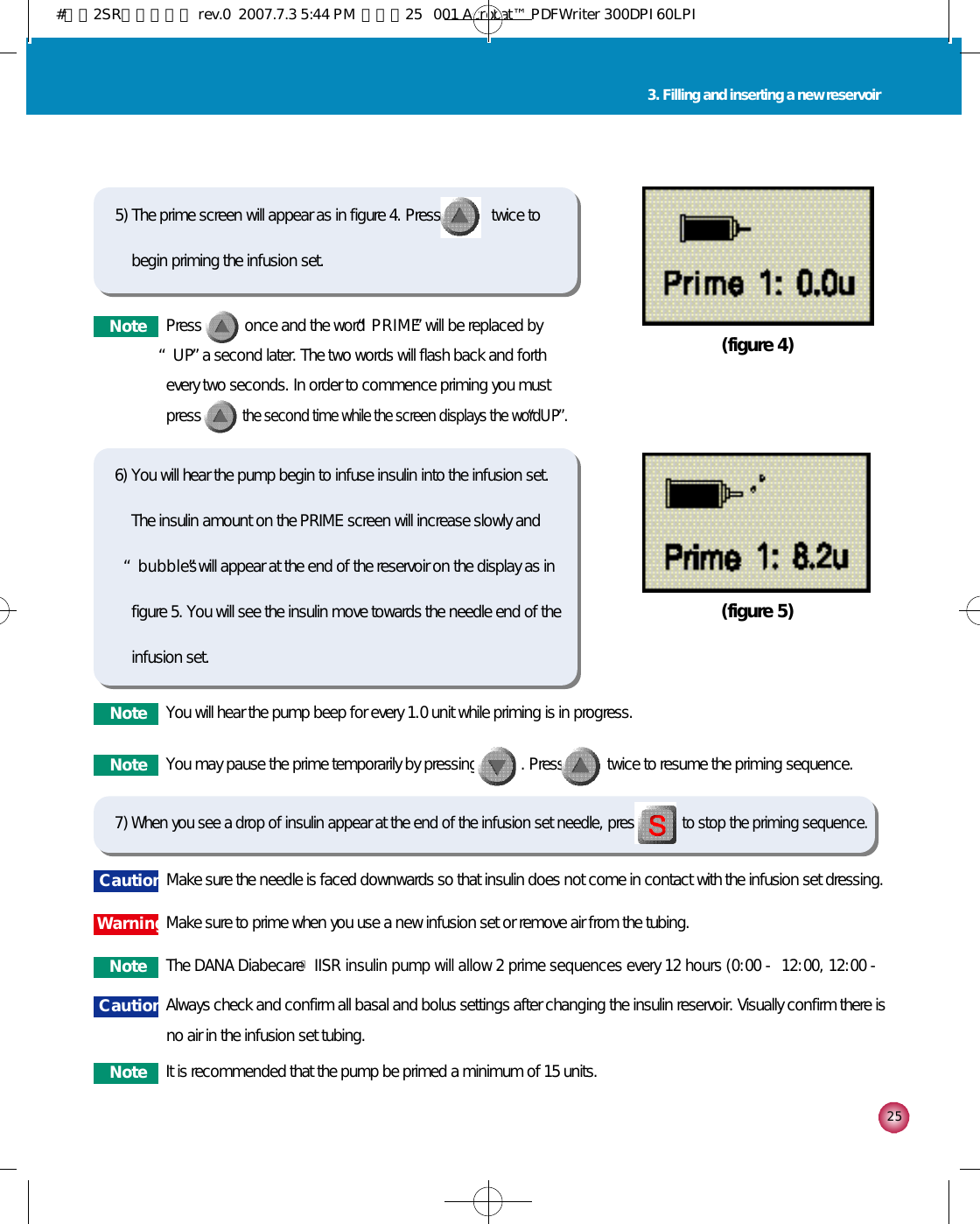 2 53. Filling and inserting a new reservoir6) You will hear the pump begin to infuse insulin into the infusion set.The insulin amount on the PRIME screen will increase slowly and“b u b b l e s”will appear at the end of the reservoir on the display as infigure 5. You will see the insulin move towards the needle end of theinfusion set.7) When you see a drop of insulin appear at the end of the infusion set needle, pressto stop the priming sequence. (figure 5)5) The prime screen will appear as in figure 4. Press             twice tobegin priming the infusion set. (figure 4)N o t e Press           once and the word “P R I M E”will be replaced by“U P”a second later. The two words will flash back and forthevery two seconds. In order to commence priming you mustpress           the second time while the screen displays the word “U P”.N o t e You will hear the pump beep for every 1.0 unit while priming is in progress. N o t eThe DANA DiabecareⓇIISR insulin pump will allow 2 prime sequences every 12 hours (0:00 - 12:00, 12:00 -N o t e It is recommended that the pump be primed a minimum of 15 units.N o t e You may pause the prime temporarily by pressing           . Press           twice to resume the priming sequence.C a u t i o n Make sure the needle is faced downwards so that insulin does not come in contact with the infusion set dressing.C a u t i o n Always check and confirm all basal and bolus settings after changing the insulin reservoir. Visually confirm there isno air in the infusion set tubing. W a r n i n gMake sure to prime when you use a new infusion set or remove air from the tubing. #다나2SR영문메뉴얼 rev.0  2007.7.3 5:44 PM  페이지25   001 Acrobat™ PDFWriter 300DPI 60LPI
